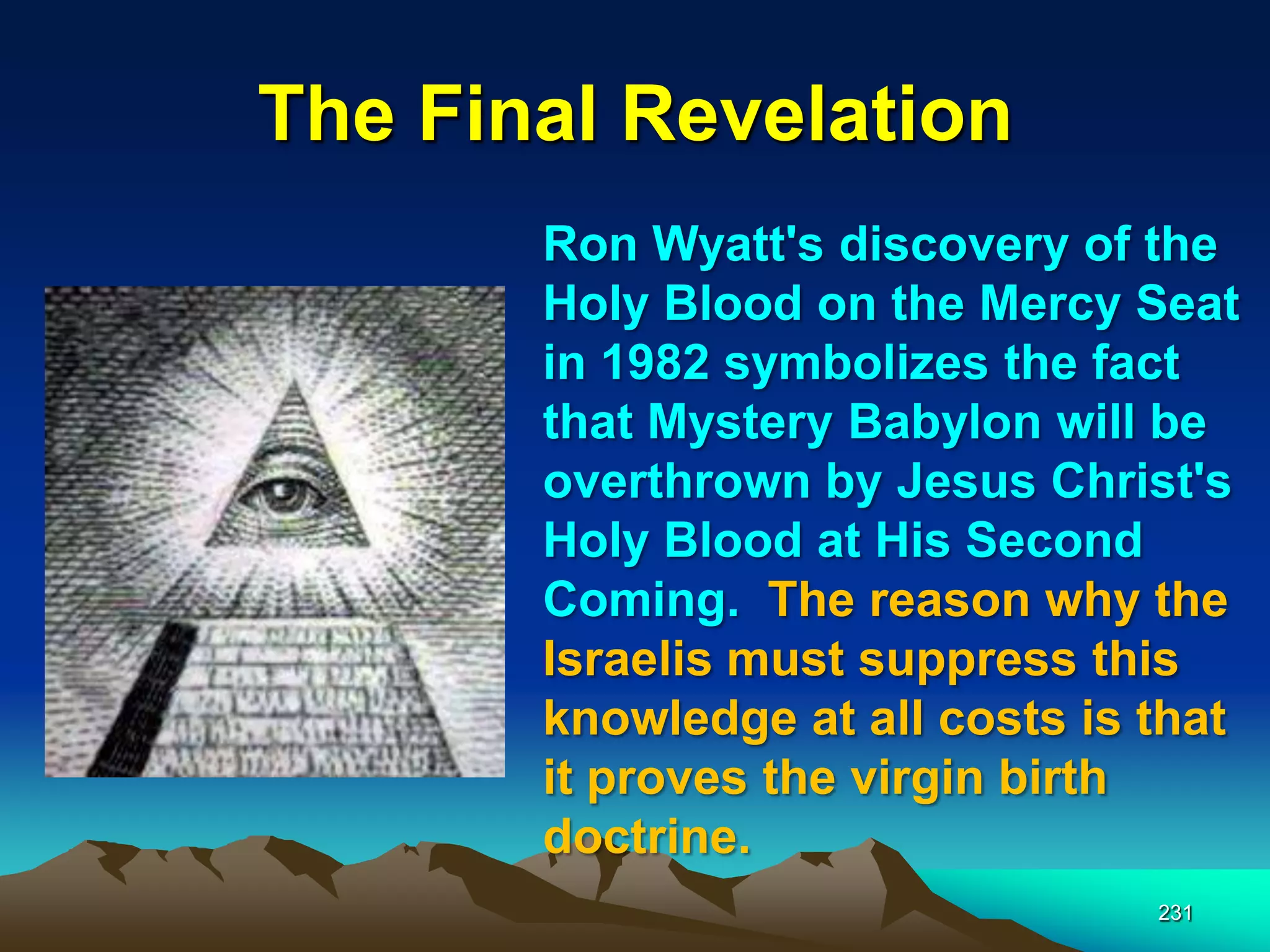 The Final Revelation
231
Ron Wyatt's discovery of the
Holy Blood on the Mercy Seat
in 1982 symbolizes the fact
that Mystery Babylon will be
overthrown by Jesus Christ's
Holy Blood at His Second
Coming. The reason why the
Israelis must suppress this
knowledge at all costs is that
it proves the virgin birth
doctrine.
 