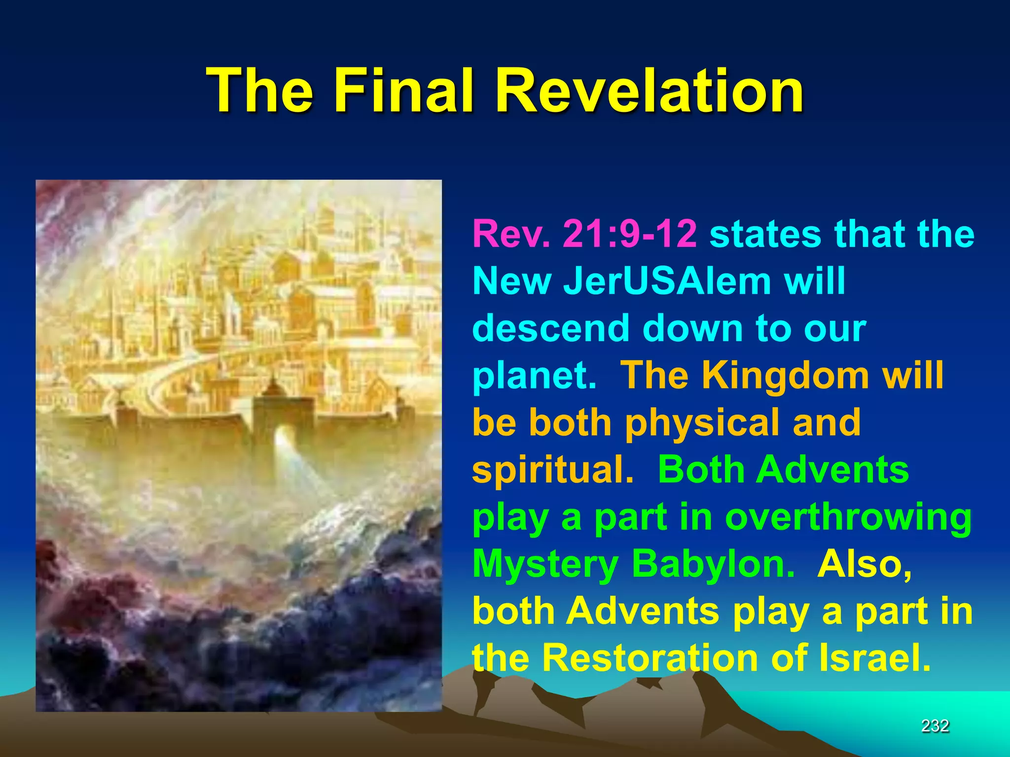The Final Revelation
232
Rev. 21:9-12 states that the
New JerUSAlem will
descend down to our
planet. The Kingdom will
be both physical and
spiritual. Both Advents
play a part in overthrowing
Mystery Babylon. Also,
both Advents play a part in
the Restoration of Israel.
 