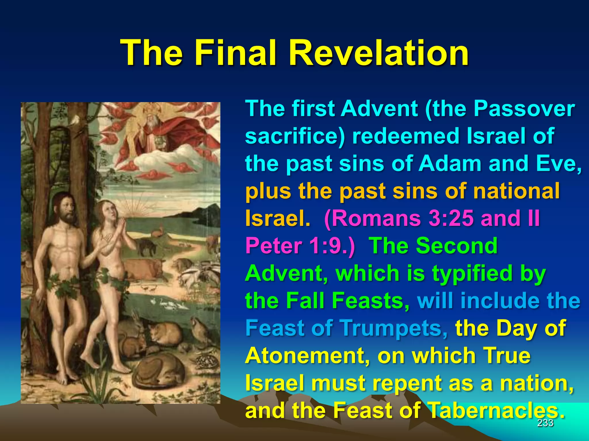 The Final Revelation
233
The first Advent (the Passover
sacrifice) redeemed Israel of
the past sins of Adam and Eve,
plus the past sins of national
Israel. (Romans 3:25 and II
Peter 1:9.) The Second
Advent, which is typified by
the Fall Feasts, will include the
Feast of Trumpets, the Day of
Atonement, on which True
Israel must repent as a nation,
and the Feast of Tabernacles.
 