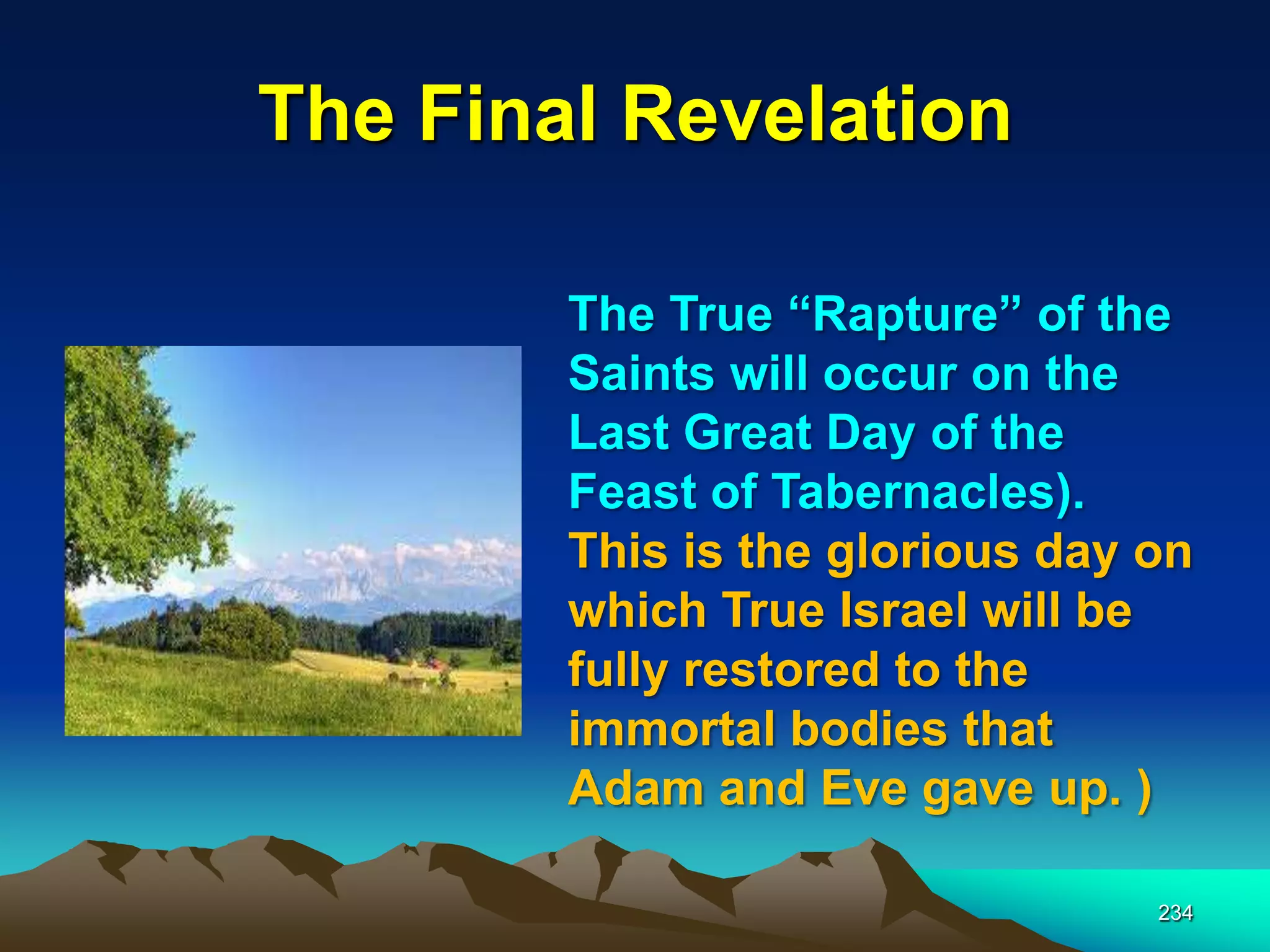 The Final Revelation
234
The True “Rapture” of the
Saints will occur on the
Last Great Day of the
Feast of Tabernacles).
This is the glorious day on
which True Israel will be
fully restored to the
immortal bodies that
Adam and Eve gave up. )
 