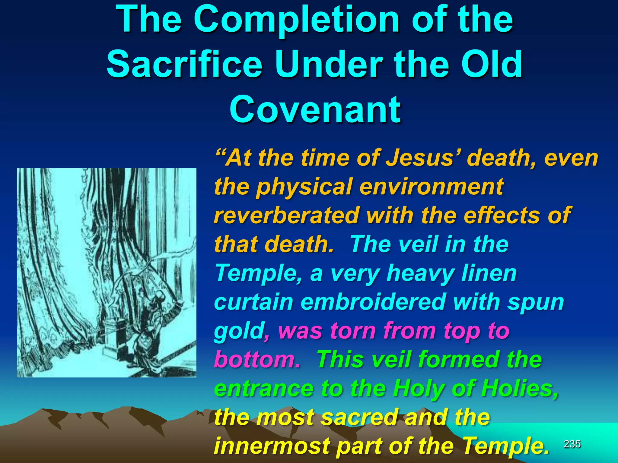 The Completion of the
Sacrifice Under the Old
Covenant
235
―At the time of Jesus‘ death, even
the physical environment
reverberated with the effects of
that death. The veil in the
Temple, a very heavy linen
curtain embroidered with spun
gold, was torn from top to
bottom. This veil formed the
entrance to the Holy of Holies,
the most sacred and the
innermost part of the Temple.
 