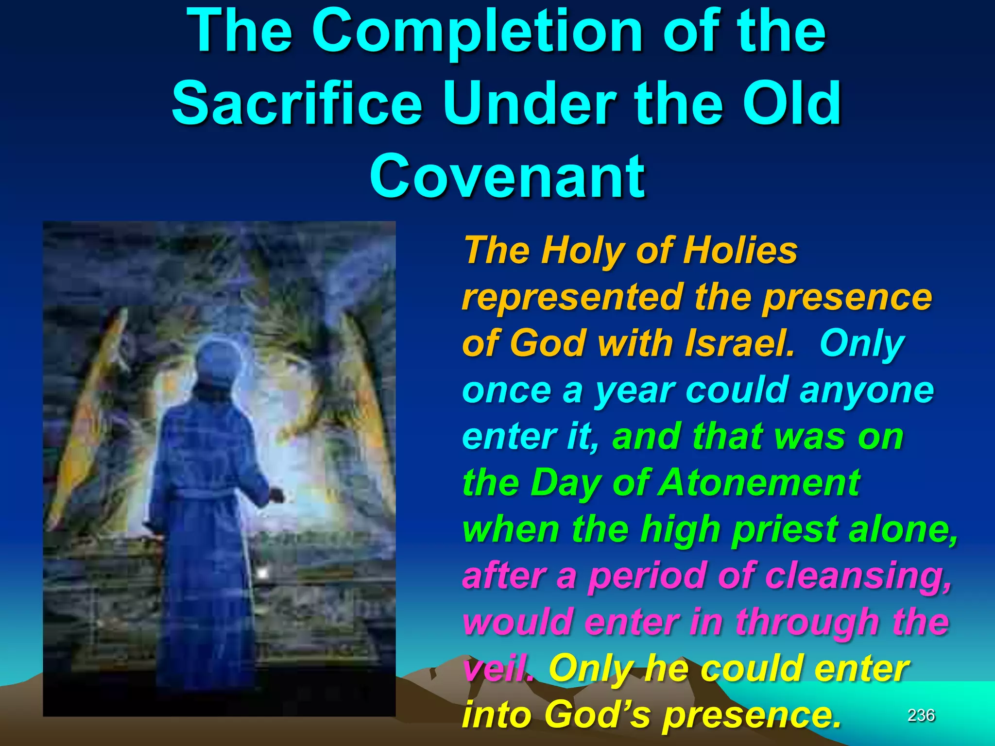 The Completion of the
Sacrifice Under the Old
Covenant
236
The Holy of Holies
represented the presence
of God with Israel. Only
once a year could anyone
enter it, and that was on
the Day of Atonement
when the high priest alone,
after a period of cleansing,
would enter in through the
veil. Only he could enter
into God‘s presence.
 