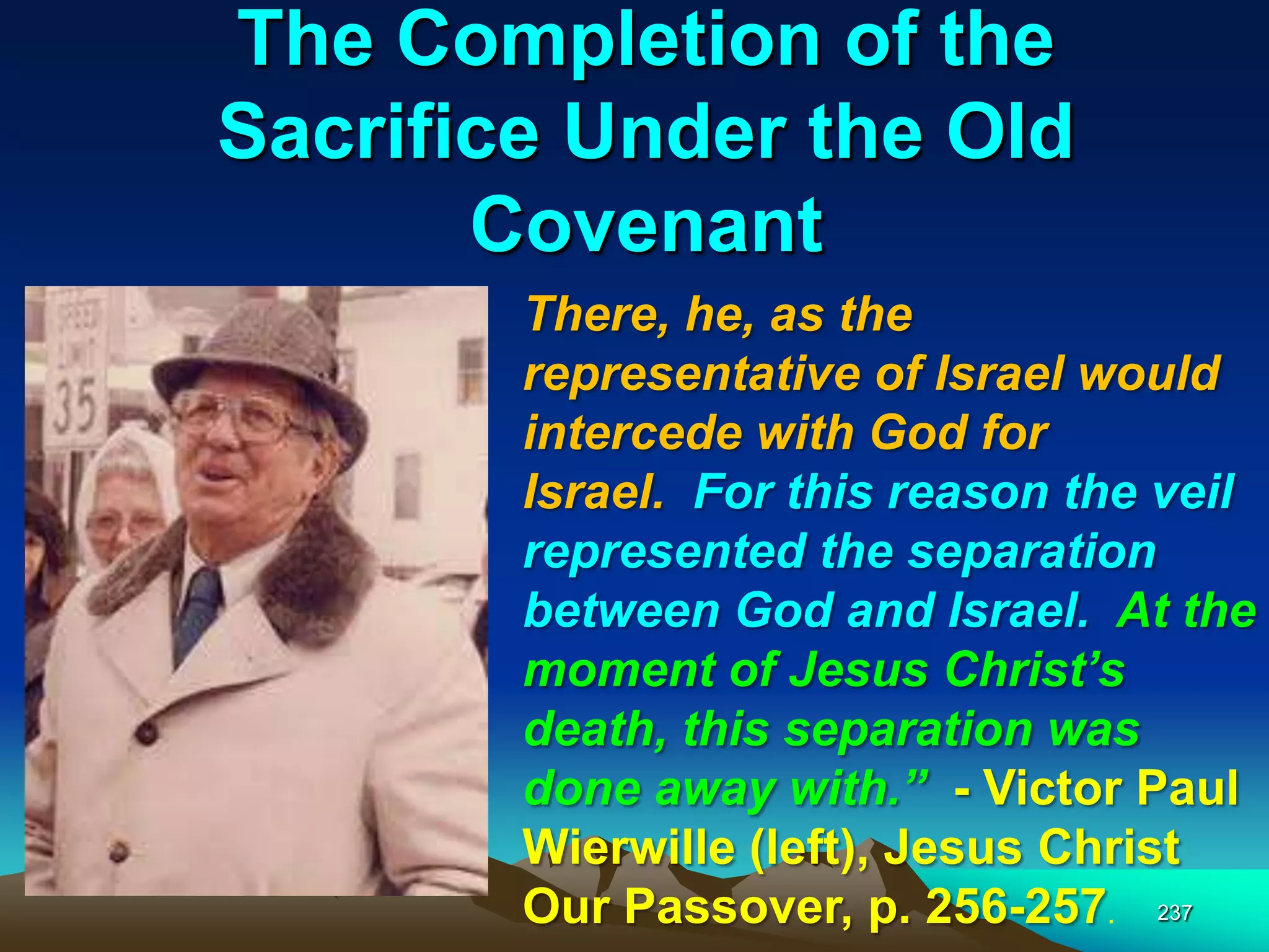 The Completion of the
Sacrifice Under the Old
Covenant
237
There, he, as the
representative of Israel would
intercede with God for
Israel. For this reason the veil
represented the separation
between God and Israel. At the
moment of Jesus Christ‘s
death, this separation was
done away with.‖ - Victor Paul
Wierwille (left), Jesus Christ
Our Passover, p. 256-257.
 