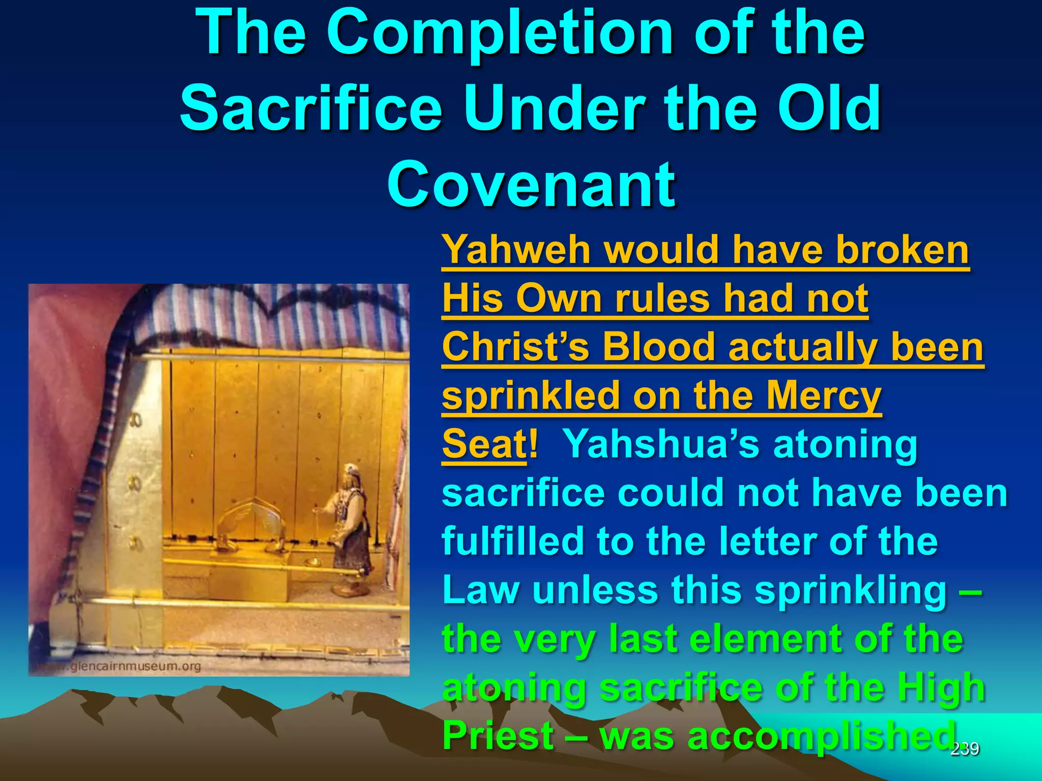 The Completion of the
Sacrifice Under the Old
Covenant
239
Yahweh would have broken
His Own rules had not
Christ‟s Blood actually been
sprinkled on the Mercy
Seat! Yahshua‟s atoning
sacrifice could not have been
fulfilled to the letter of the
Law unless this sprinkling –
the very last element of the
atoning sacrifice of the High
Priest – was accomplished.
 