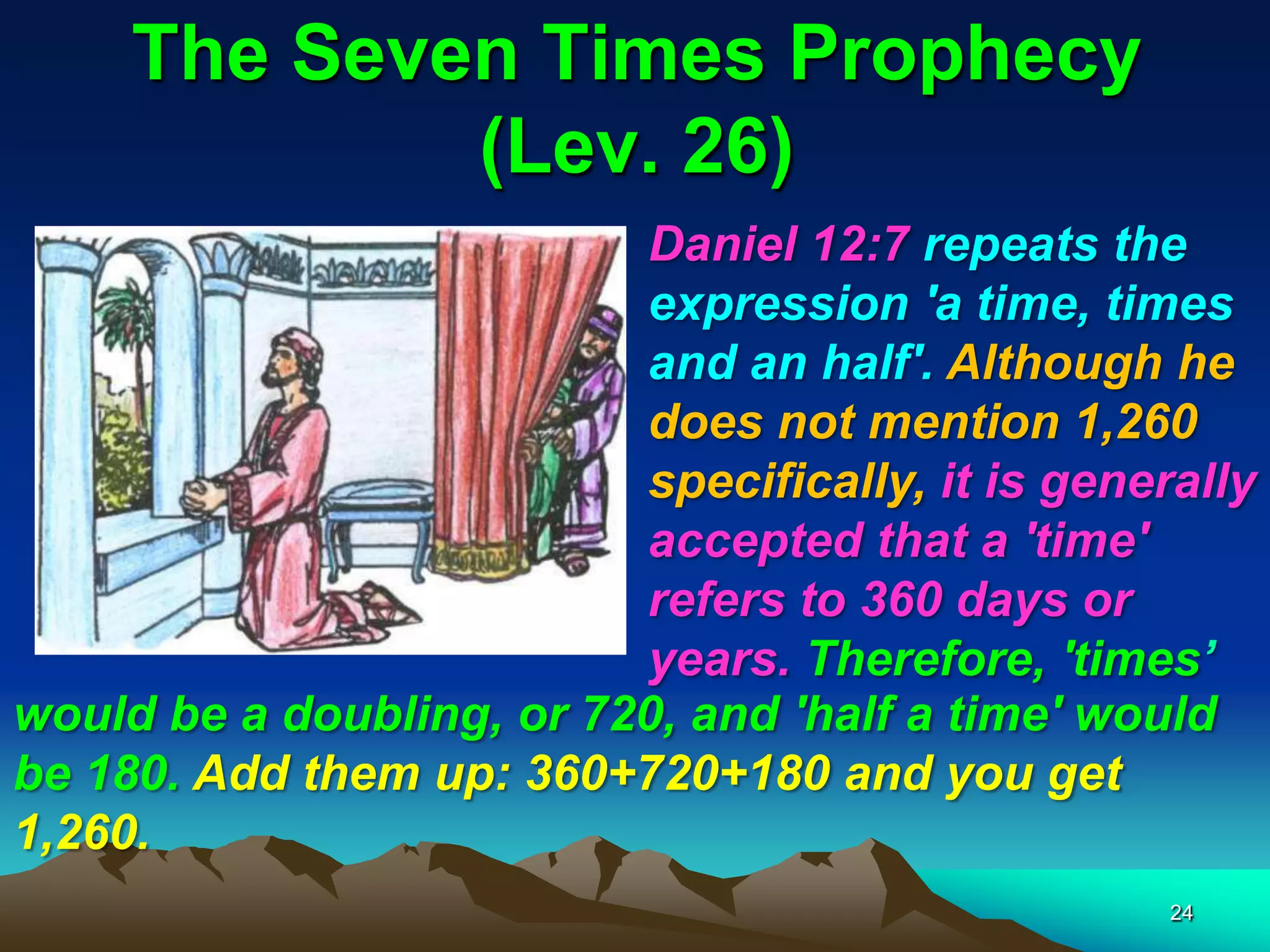 The Seven Times Prophecy
(Lev. 26)
Daniel 12:7 repeats the
expression 'a time, times
and an half'. Although he
does not mention 1,260
specifically, it is generally
accepted that a 'time'
refers to 360 days or
years. Therefore, 'times‘
would be a doubling, or 720, and 'half a time' would
be 180. Add them up: 360+720+180 and you get
1,260.
24
 