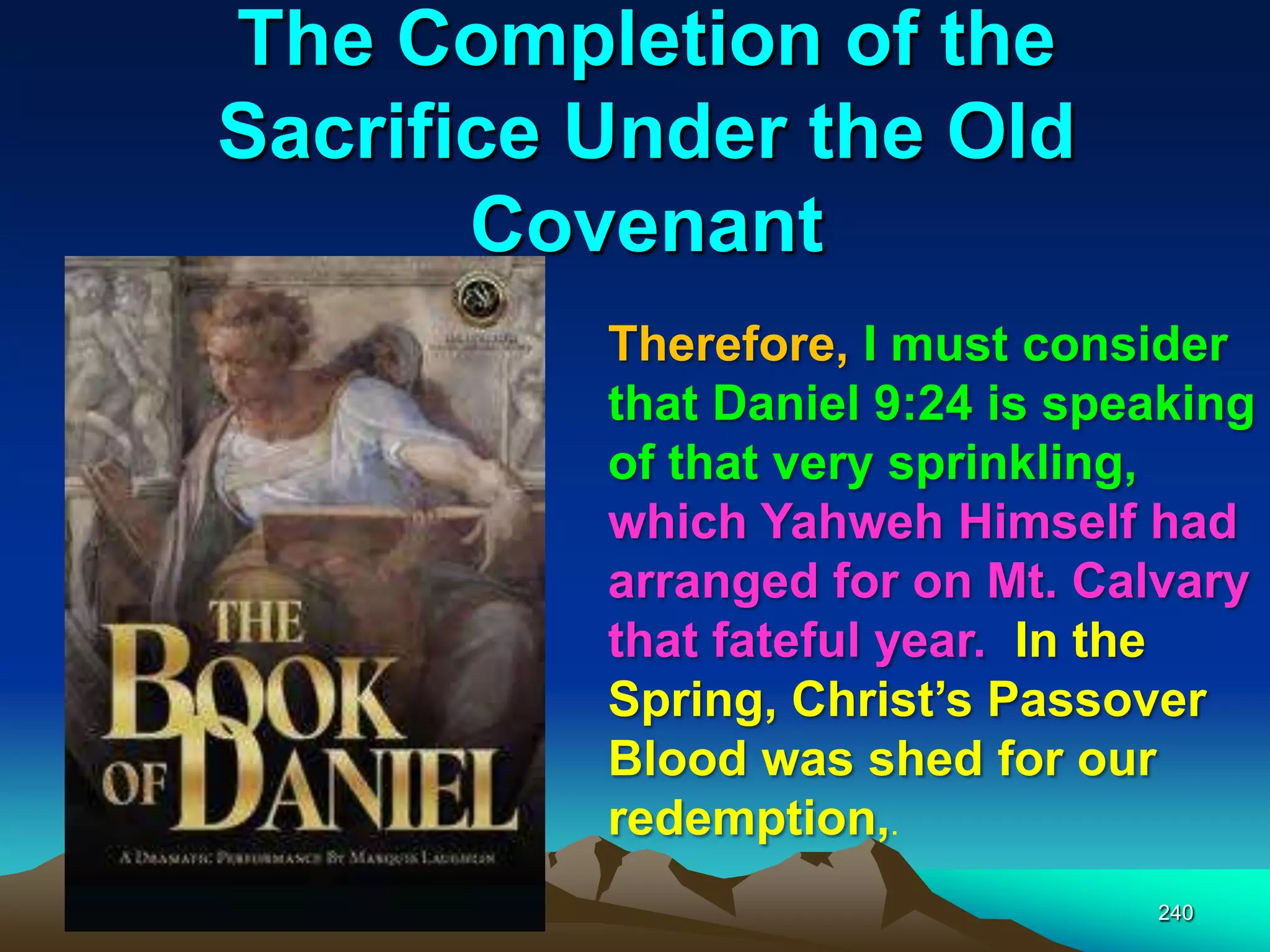 The Completion of the
Sacrifice Under the Old
Covenant
240
Therefore, I must consider
that Daniel 9:24 is speaking
of that very sprinkling,
which Yahweh Himself had
arranged for on Mt. Calvary
that fateful year. In the
Spring, Christ‟s Passover
Blood was shed for our
redemption,.
 