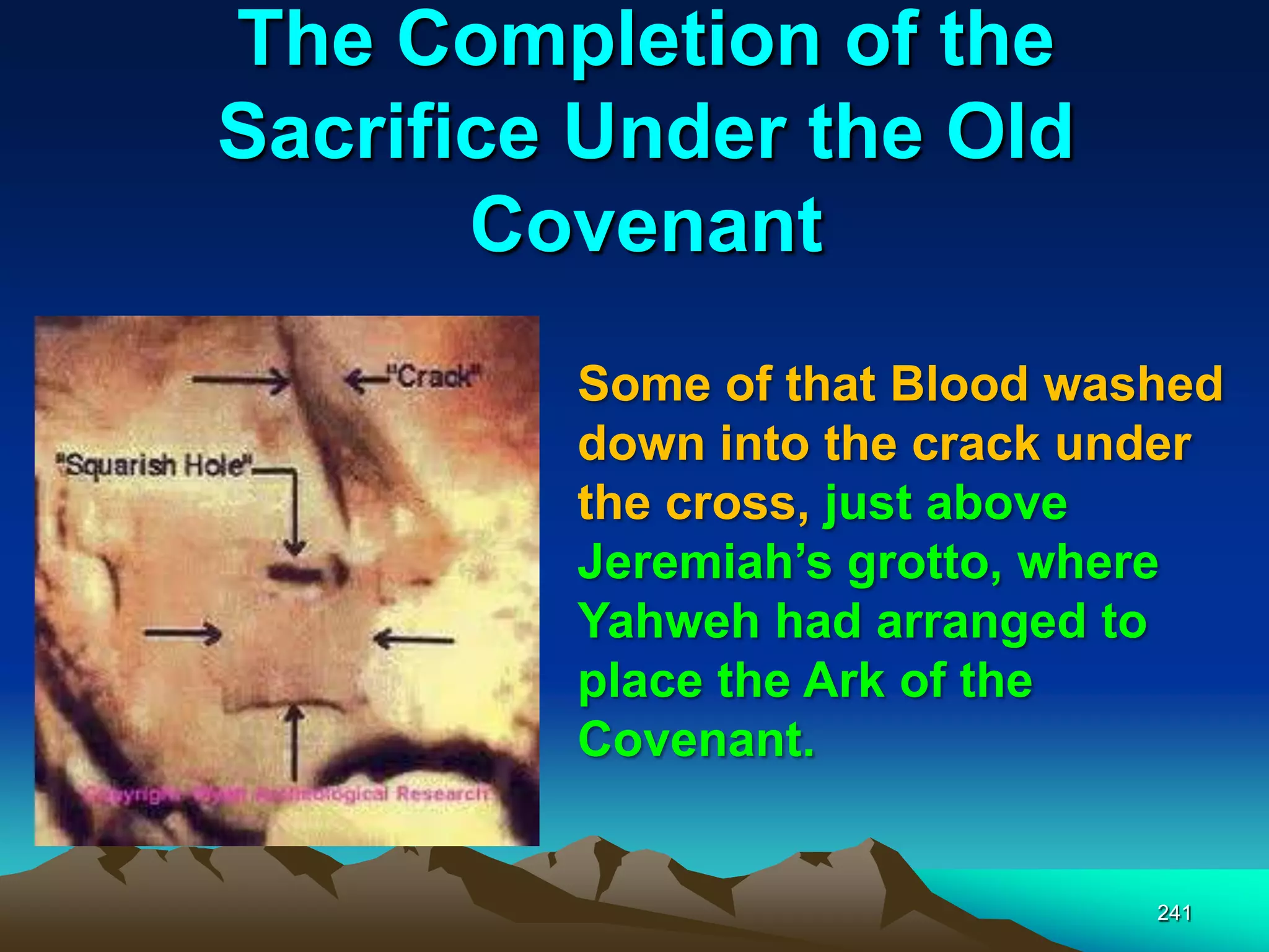The Completion of the
Sacrifice Under the Old
Covenant
241
Some of that Blood washed
down into the crack under
the cross, just above
Jeremiah‟s grotto, where
Yahweh had arranged to
place the Ark of the
Covenant.
 