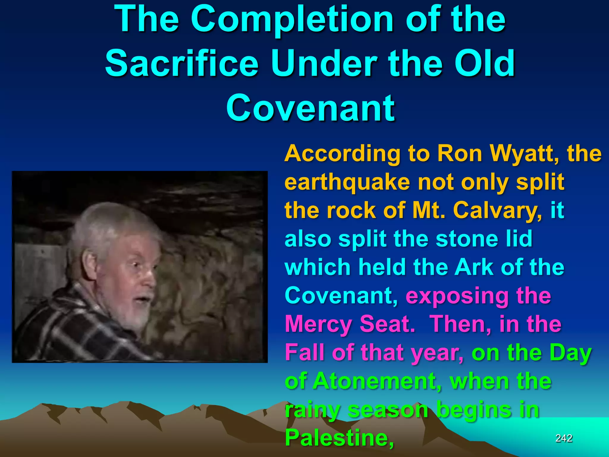The Completion of the
Sacrifice Under the Old
Covenant
242
According to Ron Wyatt, the
earthquake not only split
the rock of Mt. Calvary, it
also split the stone lid
which held the Ark of the
Covenant, exposing the
Mercy Seat. Then, in the
Fall of that year, on the Day
of Atonement, when the
rainy season begins in
Palestine,
 