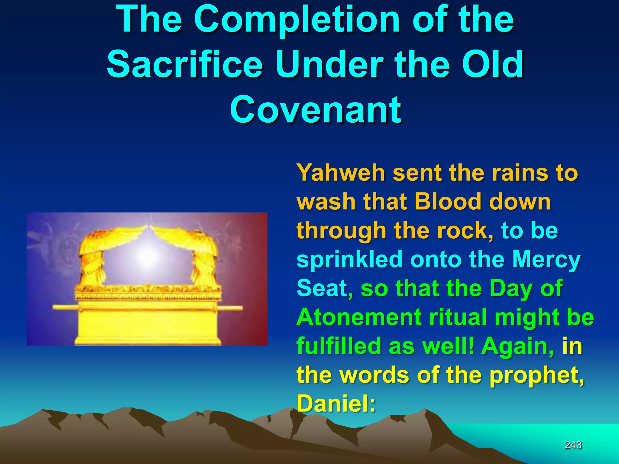 The Completion of the
Sacrifice Under the Old
Covenant
243
Yahweh sent the rains to
wash that Blood down
through the rock, to be
sprinkled onto the Mercy
Seat, so that the Day of
Atonement ritual might be
fulfilled as well! Again, in
the words of the prophet,
Daniel:
 