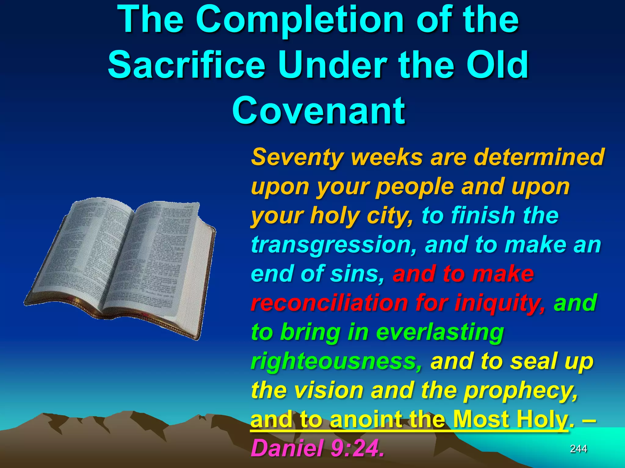 The Completion of the
Sacrifice Under the Old
Covenant
244
Seventy weeks are determined
upon your people and upon
your holy city, to finish the
transgression, and to make an
end of sins, and to make
reconciliation for iniquity, and
to bring in everlasting
righteousness, and to seal up
the vision and the prophecy,
and to anoint the Most Holy. –
Daniel 9:24.
 