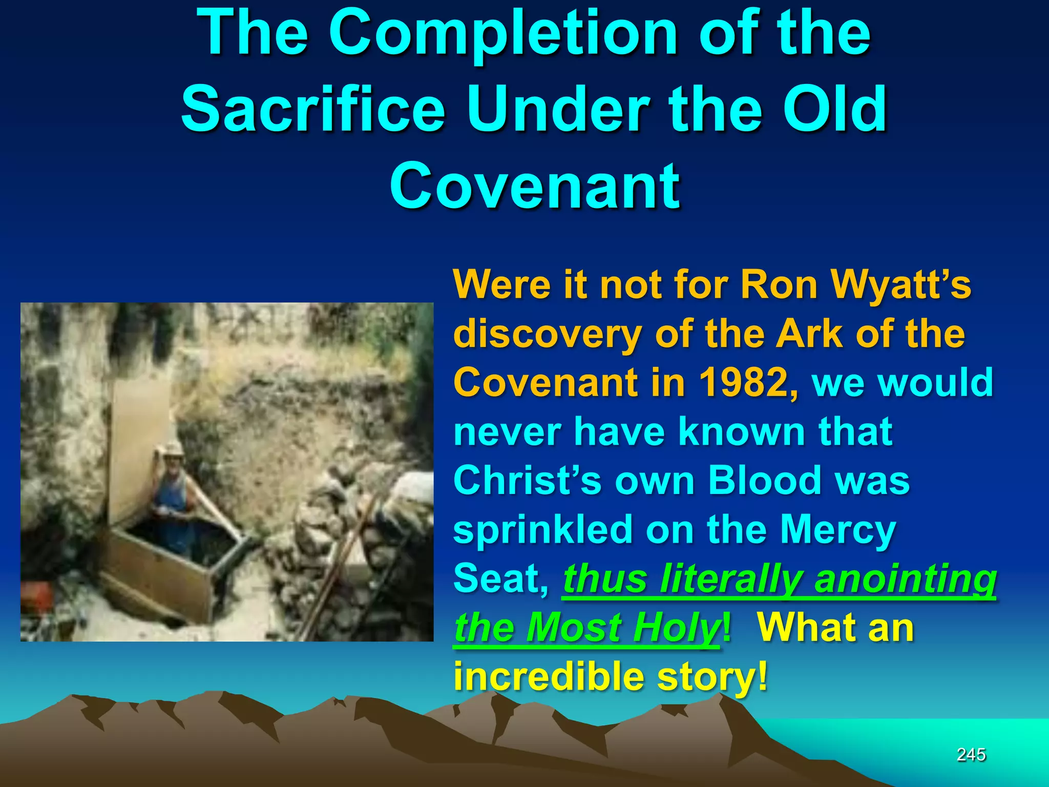 The Completion of the
Sacrifice Under the Old
Covenant
245
Were it not for Ron Wyatt‟s
discovery of the Ark of the
Covenant in 1982, we would
never have known that
Christ‟s own Blood was
sprinkled on the Mercy
Seat, thus literally anointing
the Most Holy! What an
incredible story!
 
