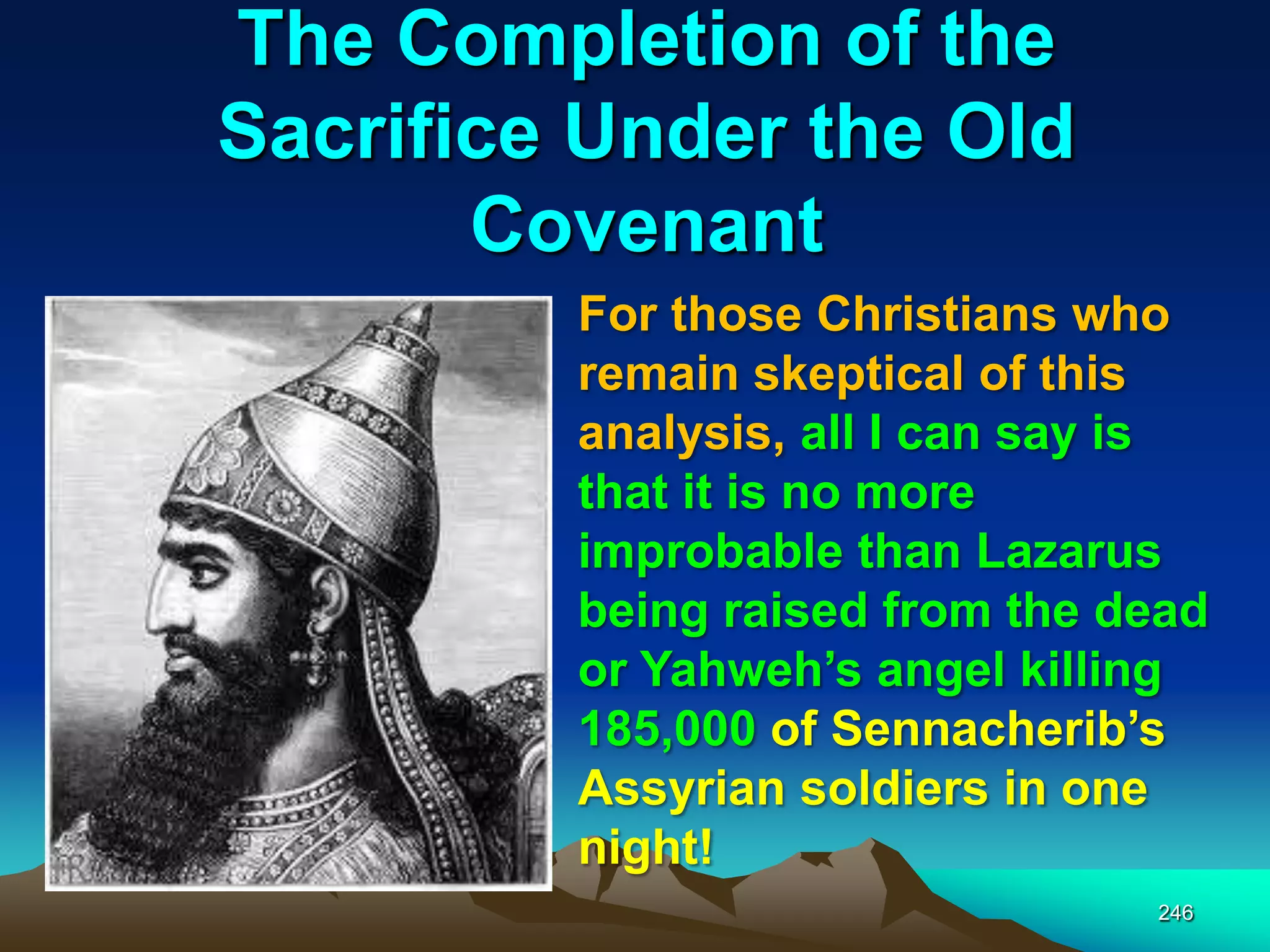 The Completion of the
Sacrifice Under the Old
Covenant
246
For those Christians who
remain skeptical of this
analysis, all I can say is
that it is no more
improbable than Lazarus
being raised from the dead
or Yahweh‟s angel killing
185,000 of Sennacherib‟s
Assyrian soldiers in one
night!
 