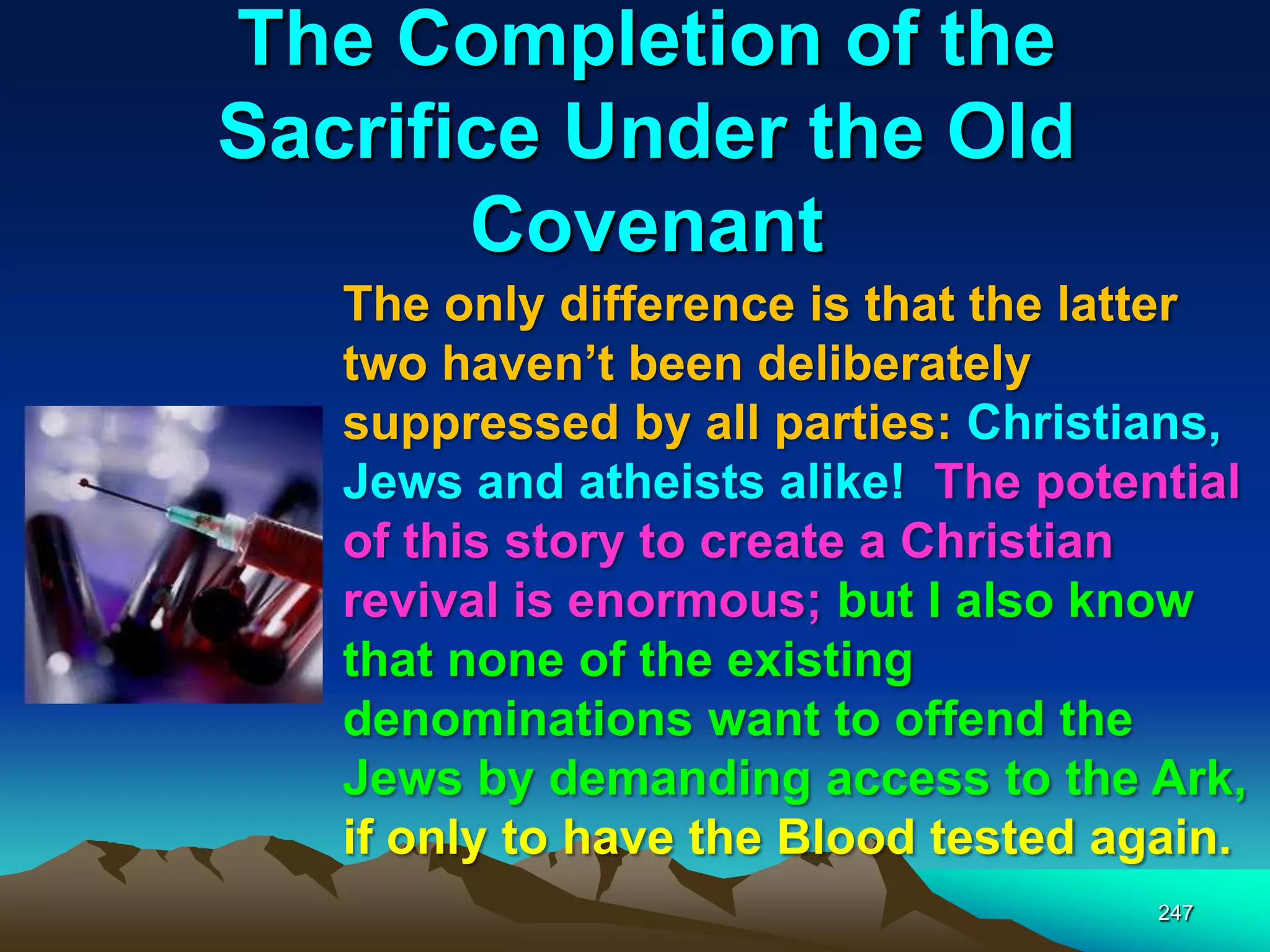 The Completion of the
Sacrifice Under the Old
Covenant
247
The only difference is that the latter
two haven‟t been deliberately
suppressed by all parties: Christians,
Jews and atheists alike! The potential
of this story to create a Christian
revival is enormous; but I also know
that none of the existing
denominations want to offend the
Jews by demanding access to the Ark,
if only to have the Blood tested again.
 