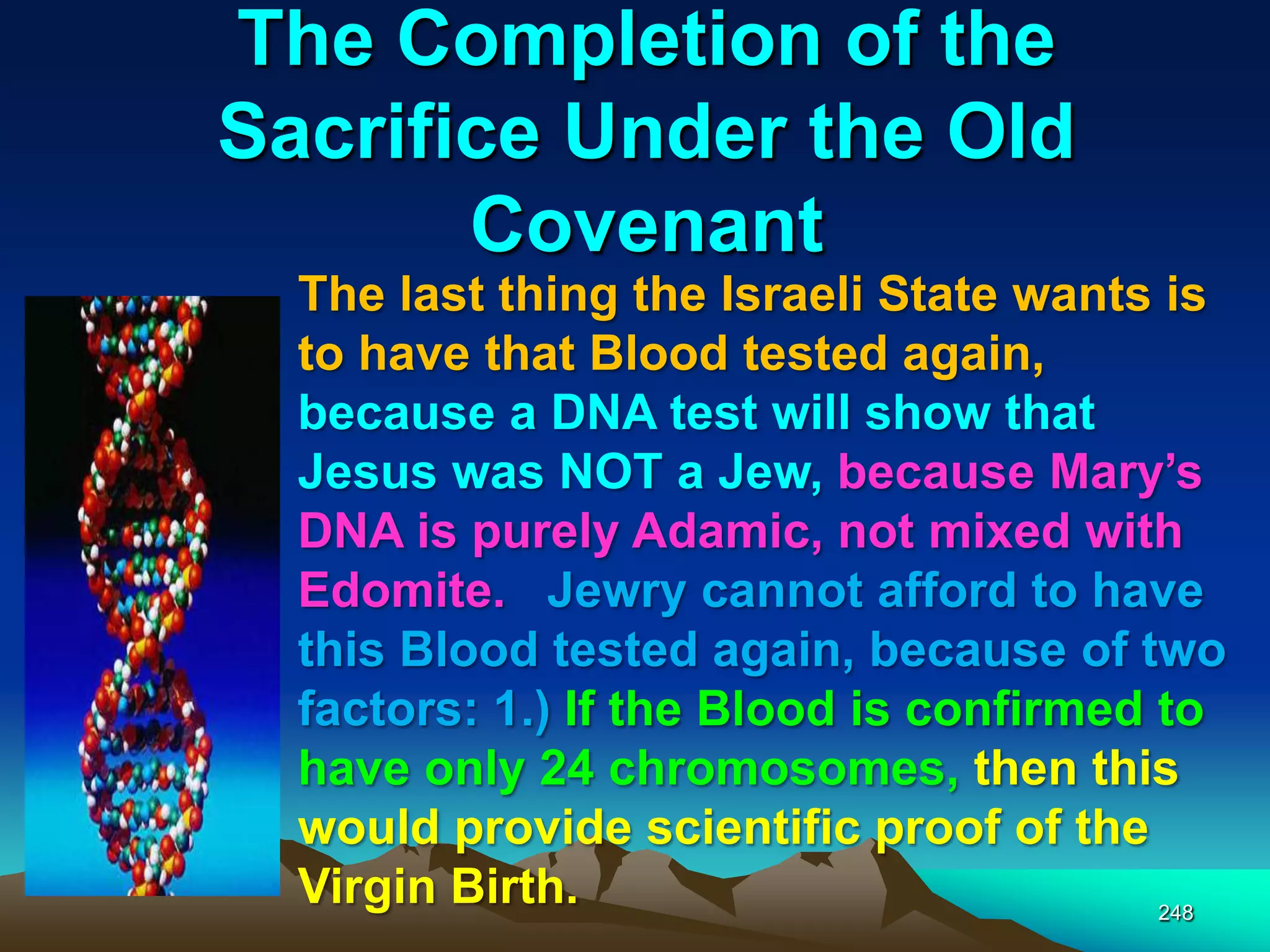 The Completion of the
Sacrifice Under the Old
Covenant
248
The last thing the Israeli State wants is
to have that Blood tested again,
because a DNA test will show that
Jesus was NOT a Jew, because Mary‟s
DNA is purely Adamic, not mixed with
Edomite. Jewry cannot afford to have
this Blood tested again, because of two
factors: 1.) If the Blood is confirmed to
have only 24 chromosomes, then this
would provide scientific proof of the
Virgin Birth.
 