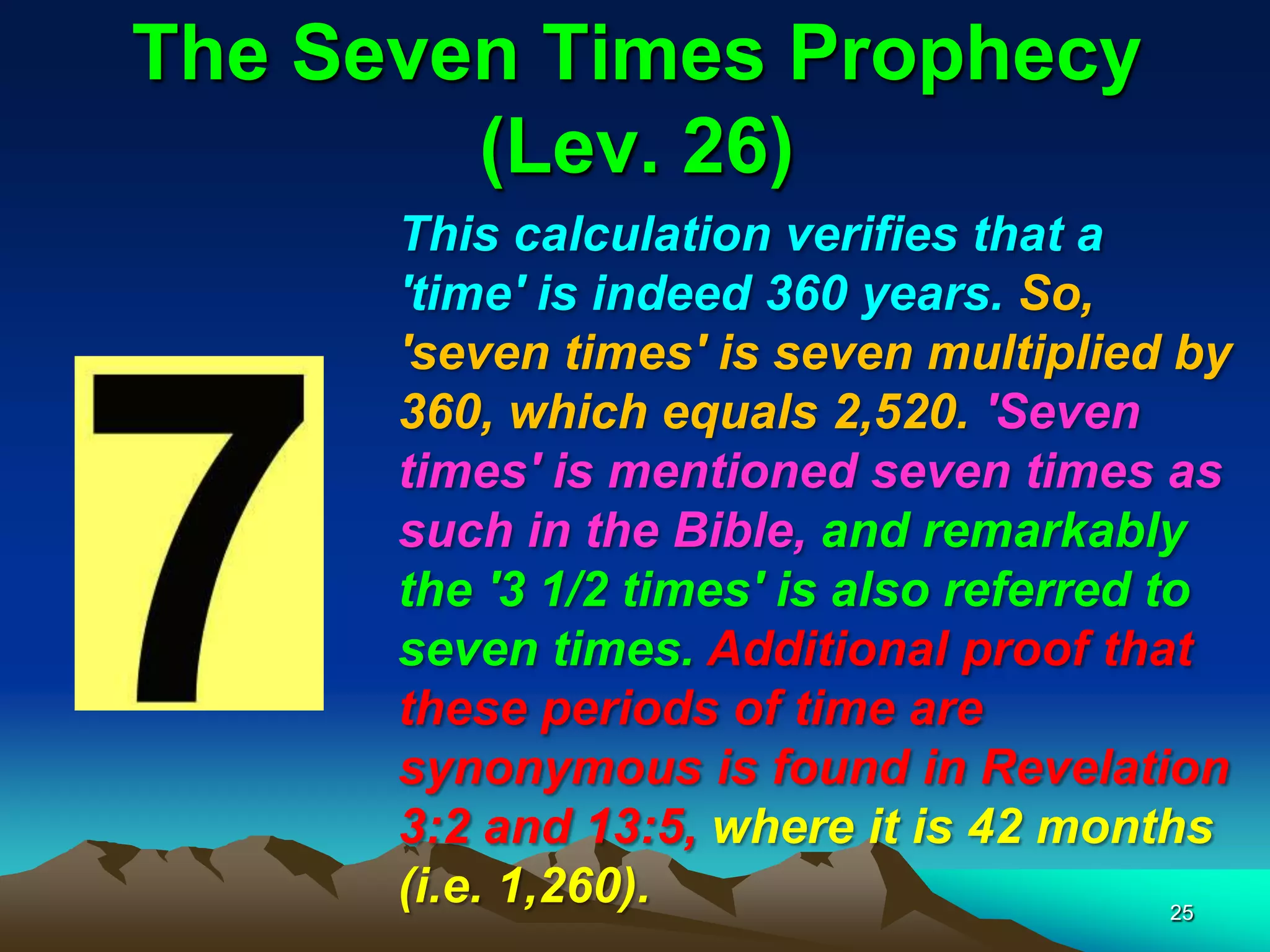 The Seven Times Prophecy
(Lev. 26)
This calculation verifies that a
'time' is indeed 360 years. So,
'seven times' is seven multiplied by
360, which equals 2,520. 'Seven
times' is mentioned seven times as
such in the Bible, and remarkably
the '3 1/2 times' is also referred to
seven times. Additional proof that
these periods of time are
synonymous is found in Revelation
3:2 and 13:5, where it is 42 months
(i.e. 1,260). 25
 