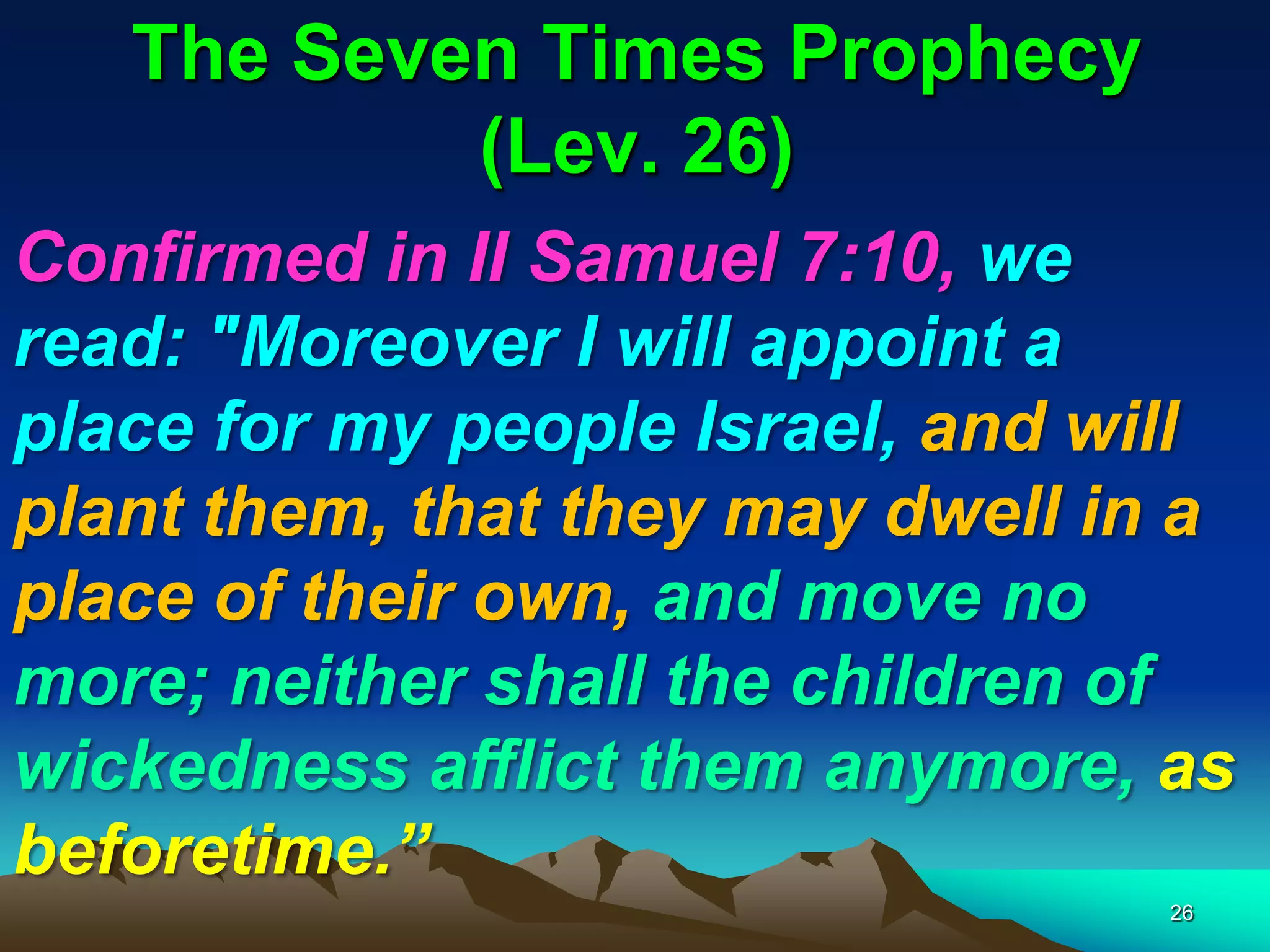 The Seven Times Prophecy
(Lev. 26)
Confirmed in II Samuel 7:10, we
read: "Moreover I will appoint a
place for my people Israel, and will
plant them, that they may dwell in a
place of their own, and move no
more; neither shall the children of
wickedness afflict them anymore, as
beforetime.‖
26
 