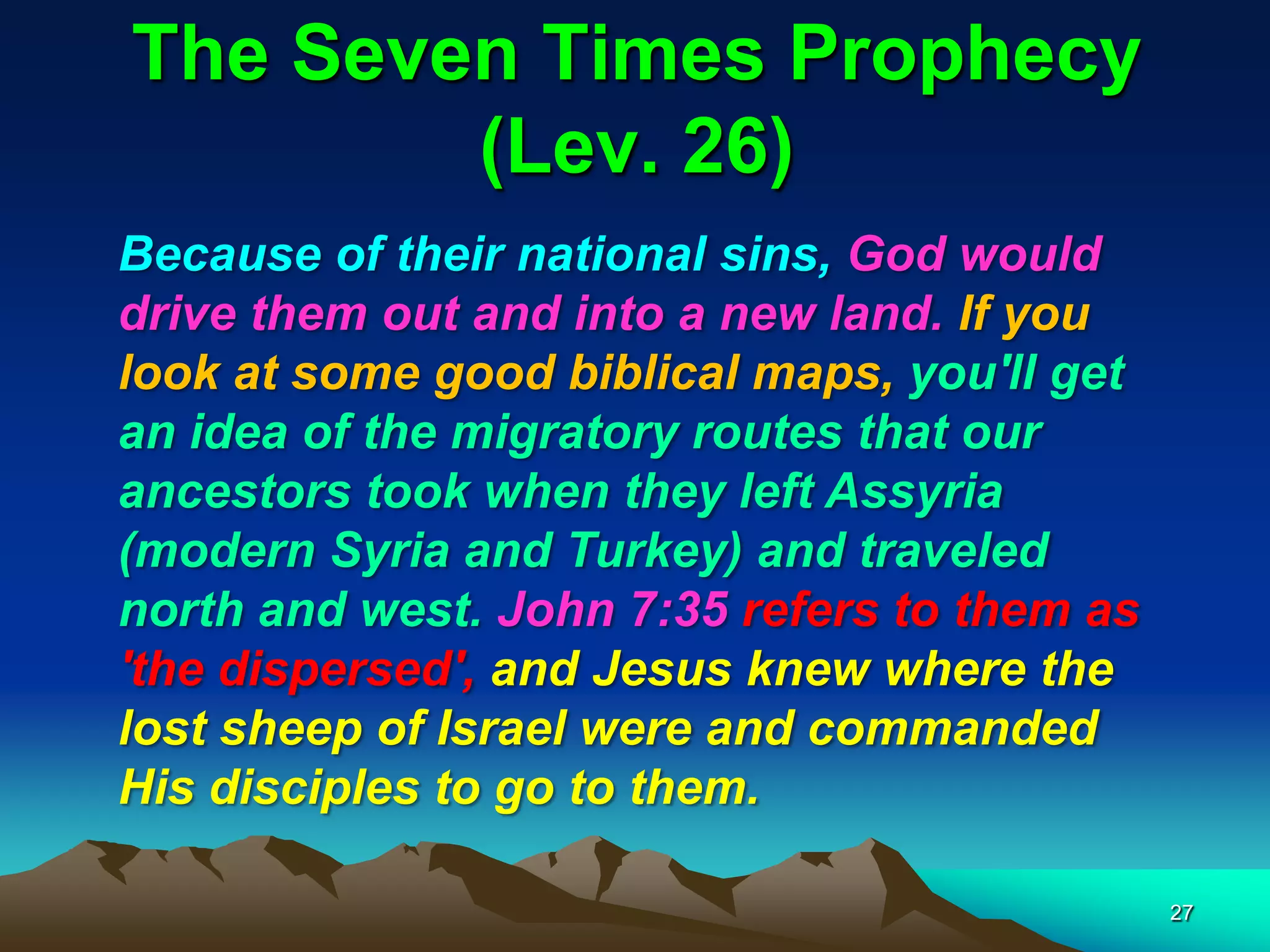 The Seven Times Prophecy
(Lev. 26)
Because of their national sins, God would
drive them out and into a new land. If you
look at some good biblical maps, you'll get
an idea of the migratory routes that our
ancestors took when they left Assyria
(modern Syria and Turkey) and traveled
north and west. John 7:35 refers to them as
'the dispersed', and Jesus knew where the
lost sheep of Israel were and commanded
His disciples to go to them.
27
 