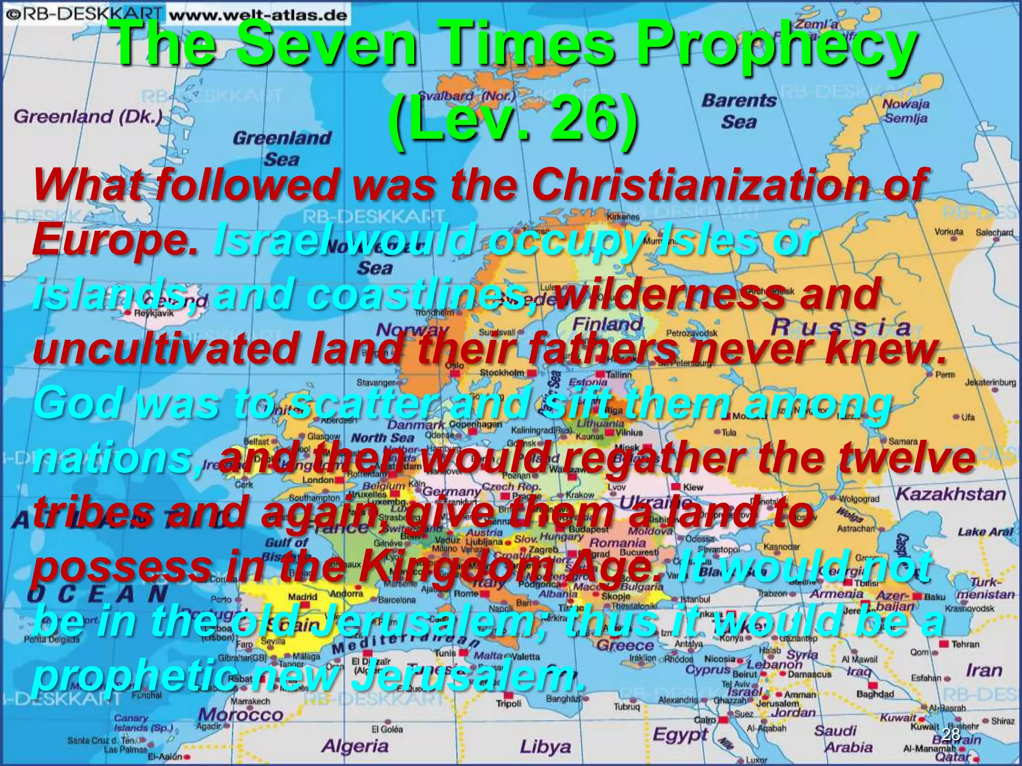 The Seven Times Prophecy
(Lev. 26)
What followed was the Christianization of
Europe. Israel would occupy Isles or
islands, and coastlines, wilderness and
uncultivated land their fathers never knew.
God was to scatter and sift them among
nations, and then would regather the twelve
tribes and again, give them a land to
possess in the Kingdom Age. It would not
be in the old Jerusalem; thus it would be a
prophetic new Jerusalem.
28
 