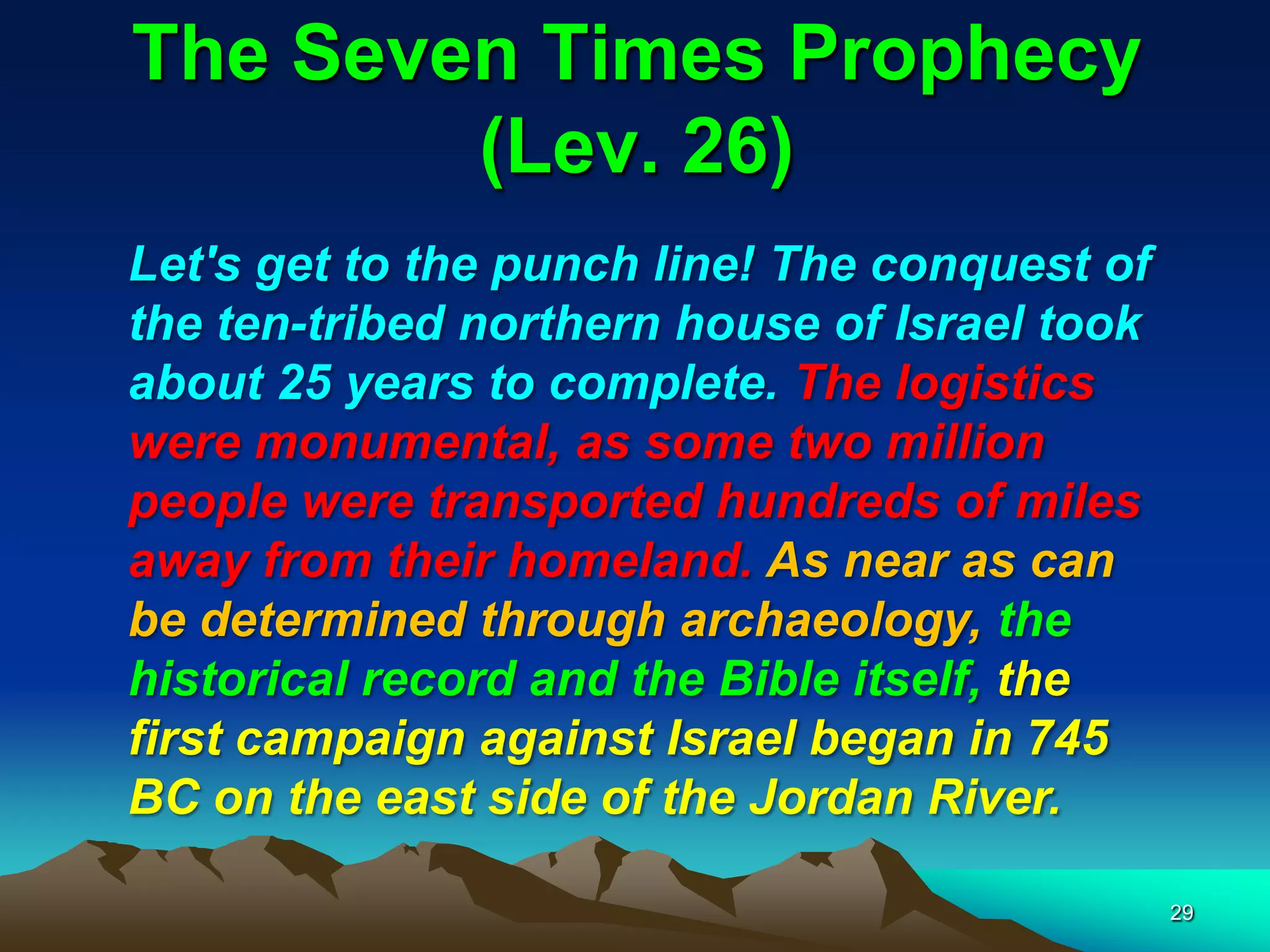 The Seven Times Prophecy
(Lev. 26)
Let's get to the punch line! The conquest of
the ten-tribed northern house of Israel took
about 25 years to complete. The logistics
were monumental, as some two million
people were transported hundreds of miles
away from their homeland. As near as can
be determined through archaeology, the
historical record and the Bible itself, the
first campaign against Israel began in 745
BC on the east side of the Jordan River.
29
 