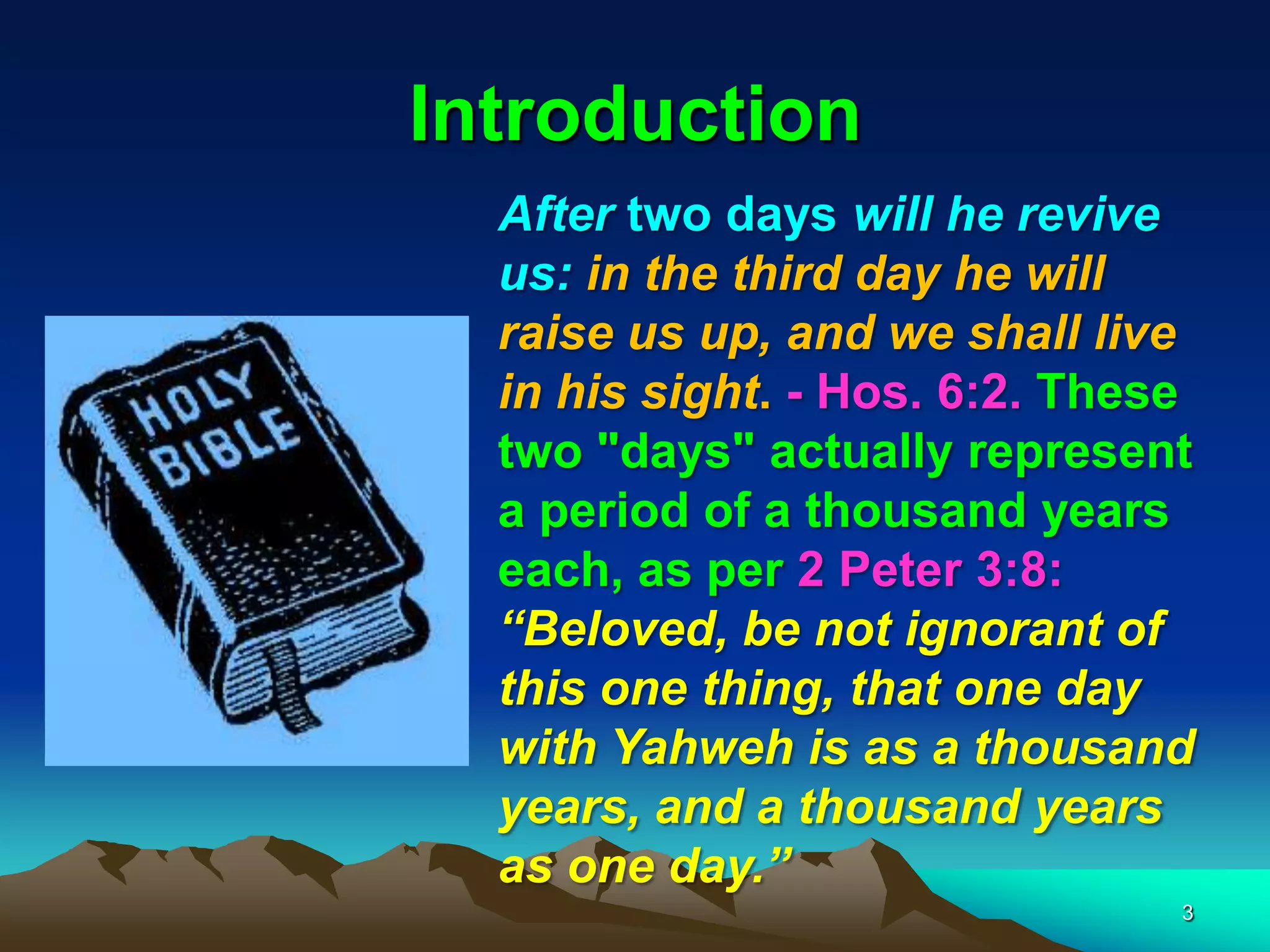 Introduction
After two days will he revive
us: in the third day he will
raise us up, and we shall live
in his sight. - Hos. 6:2. These
two "days" actually represent
a period of a thousand years
each, as per 2 Peter 3:8:
―Beloved, be not ignorant of
this one thing, that one day
with Yahweh is as a thousand
years, and a thousand years
as one day.‖
3
 