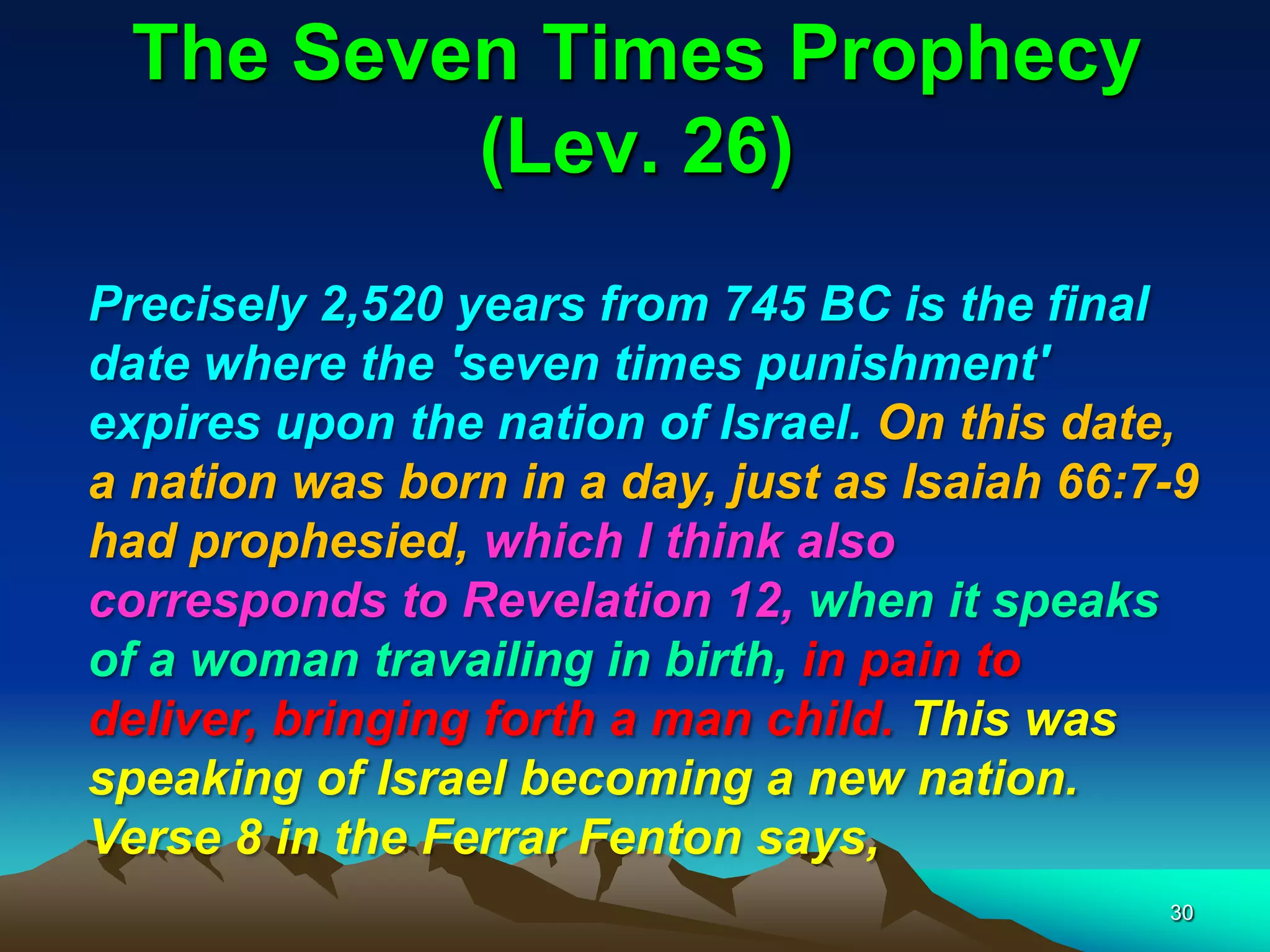 The Seven Times Prophecy
(Lev. 26)
Precisely 2,520 years from 745 BC is the final
date where the 'seven times punishment'
expires upon the nation of Israel. On this date,
a nation was born in a day, just as Isaiah 66:7-9
had prophesied, which I think also
corresponds to Revelation 12, when it speaks
of a woman travailing in birth, in pain to
deliver, bringing forth a man child. This was
speaking of Israel becoming a new nation.
Verse 8 in the Ferrar Fenton says,
30
 