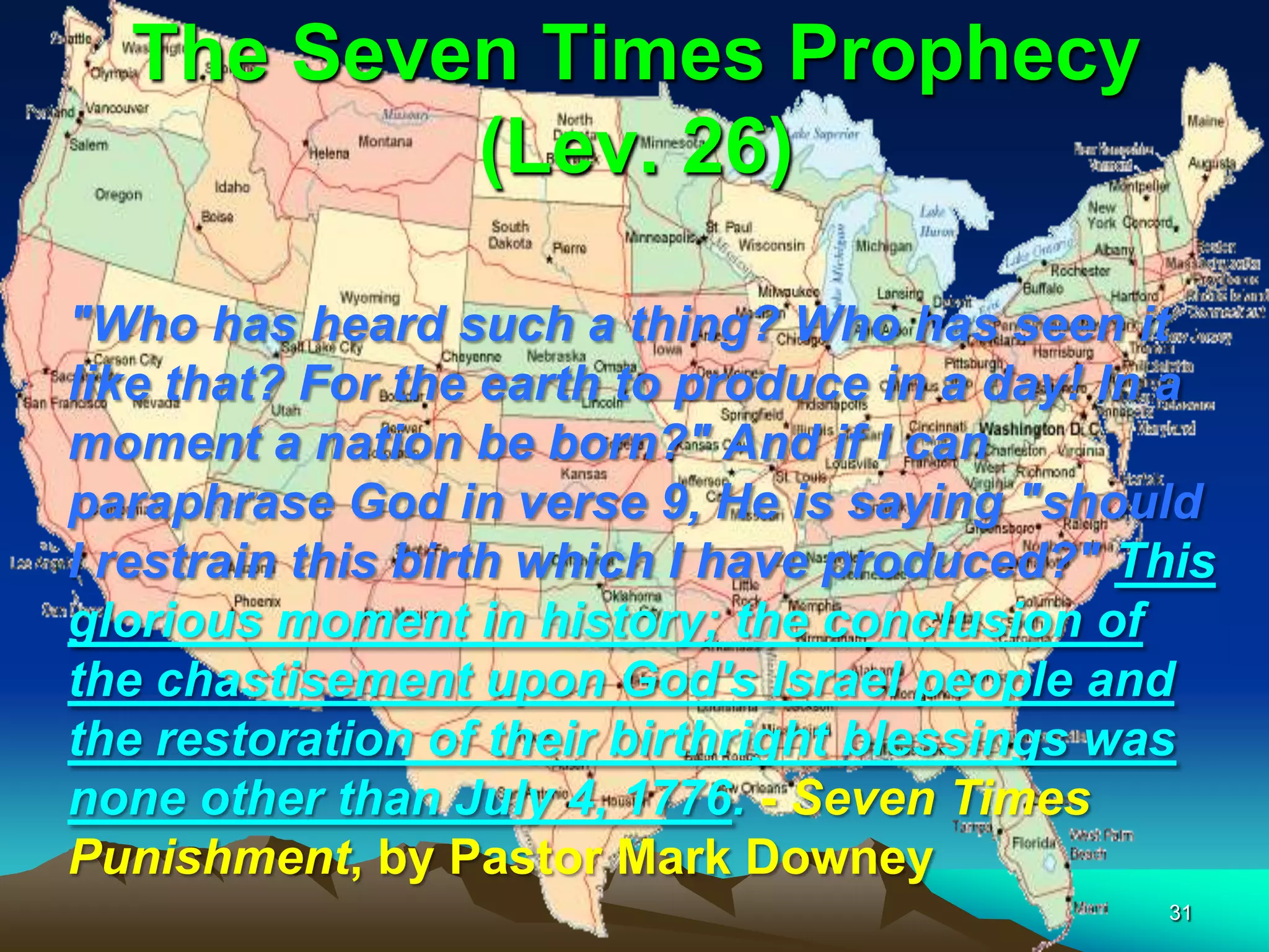 The Seven Times Prophecy
(Lev. 26)
"Who has heard such a thing? Who has seen it
like that? For the earth to produce in a day! In a
moment a nation be born?" And if I can
paraphrase God in verse 9, He is saying "should
I restrain this birth which I have produced?" This
glorious moment in history; the conclusion of
the chastisement upon God's Israel people and
the restoration of their birthright blessings was
none other than July 4, 1776. - Seven Times
Punishment, by Pastor Mark Downey
31
 