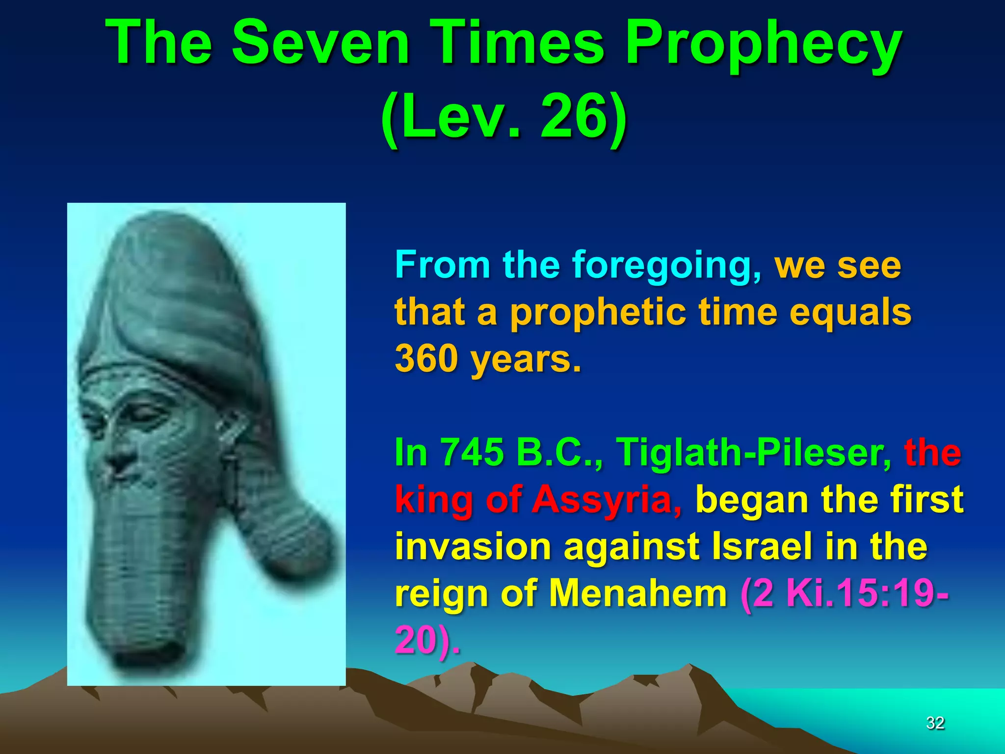 The Seven Times Prophecy
(Lev. 26)
From the foregoing, we see
that a prophetic time equals
360 years.
In 745 B.C., Tiglath-Pileser, the
king of Assyria, began the first
invasion against Israel in the
reign of Menahem (2 Ki.15:19-
20).
32
 
