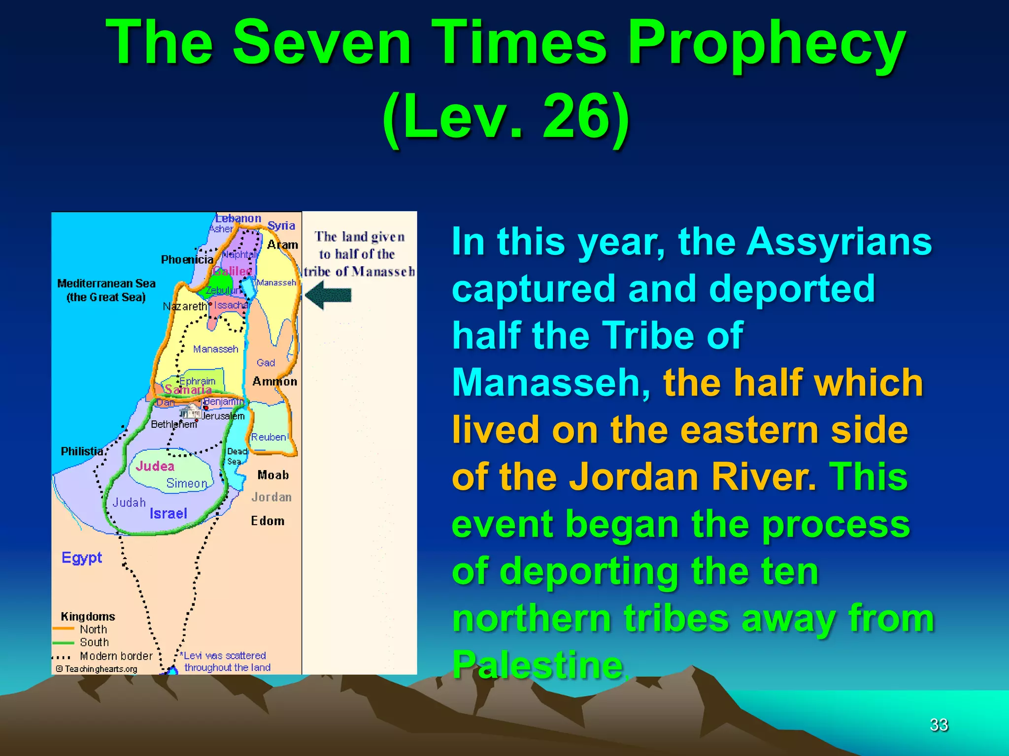 The Seven Times Prophecy
(Lev. 26)
In this year, the Assyrians
captured and deported
half the Tribe of
Manasseh, the half which
lived on the eastern side
of the Jordan River. This
event began the process
of deporting the ten
northern tribes away from
Palestine,
33
 