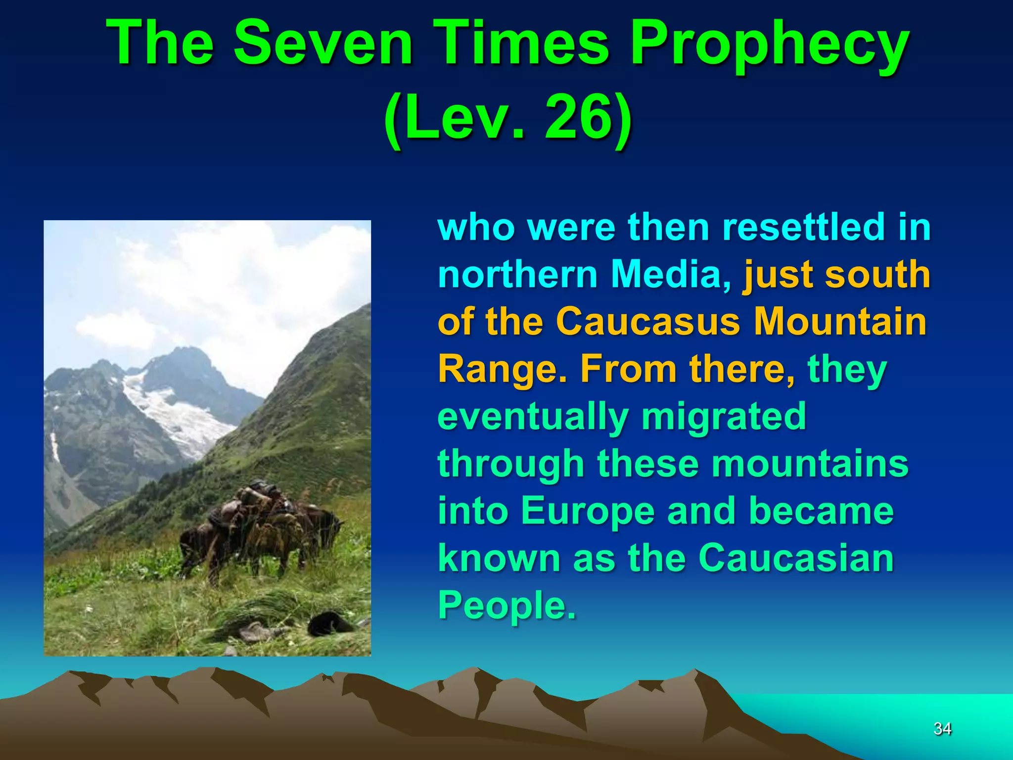 The Seven Times Prophecy
(Lev. 26)
who were then resettled in
northern Media, just south
of the Caucasus Mountain
Range. From there, they
eventually migrated
through these mountains
into Europe and became
known as the Caucasian
People.
34
 