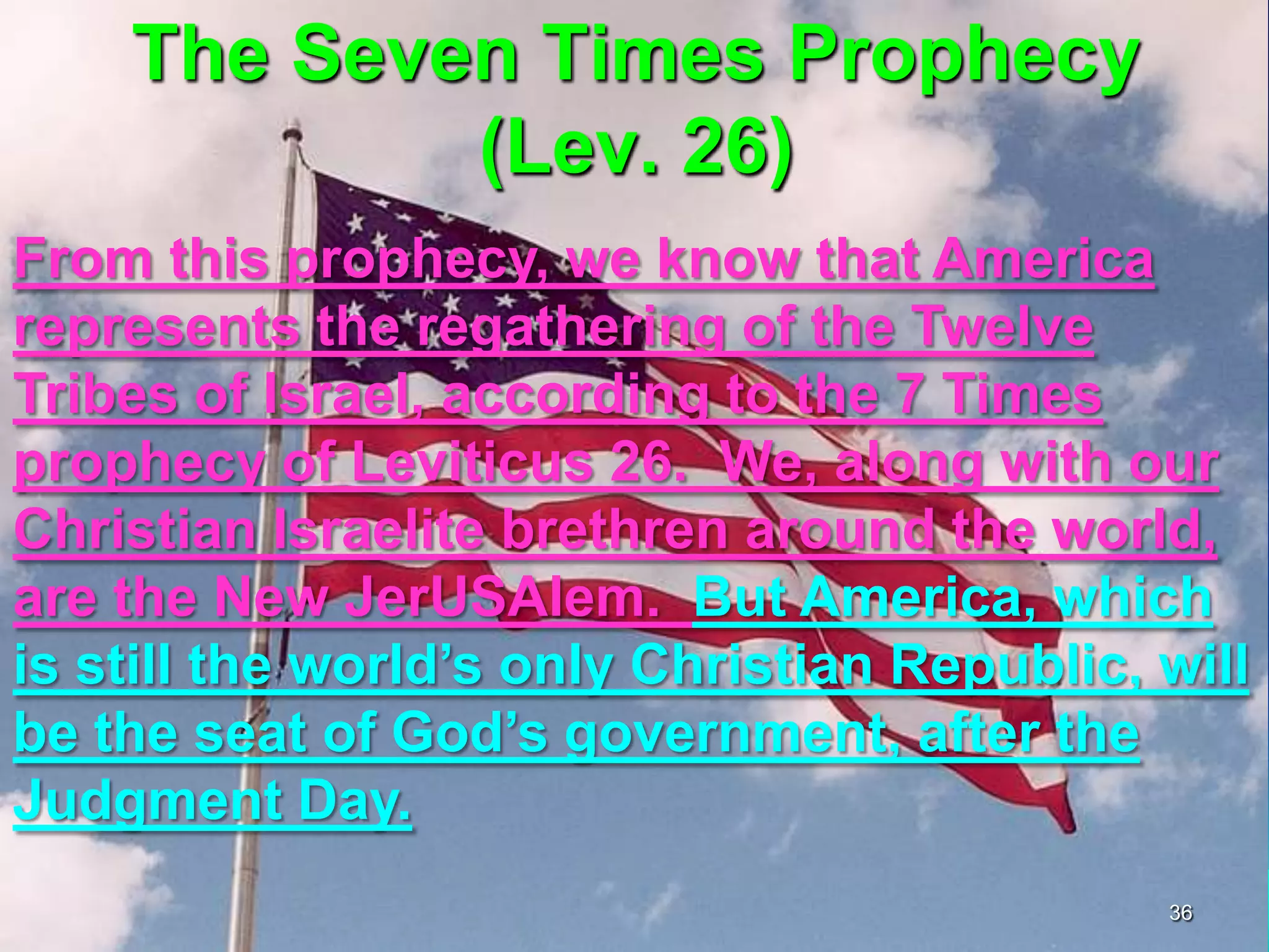 The Seven Times Prophecy
(Lev. 26)
From this prophecy, we know that America
represents the regathering of the Twelve
Tribes of Israel, according to the 7 Times
prophecy of Leviticus 26. We, along with our
Christian Israelite brethren around the world,
are the New JerUSAlem. But America, which
is still the world‟s only Christian Republic, will
be the seat of God‟s government, after the
Judgment Day.
36
 