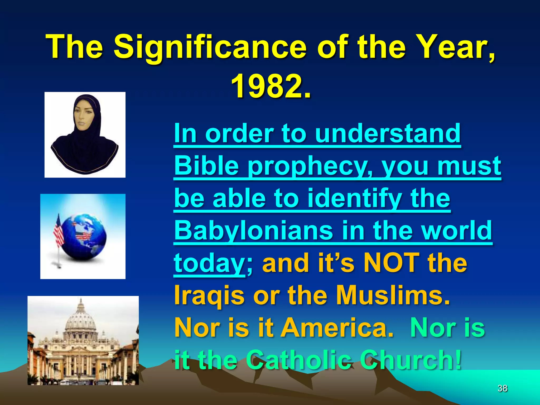 The Significance of the Year,
1982.
In order to understand
Bible prophecy, you must
be able to identify the
Babylonians in the world
today; and it‟s NOT the
Iraqis or the Muslims.
Nor is it America. Nor is
it the Catholic Church!
38
 