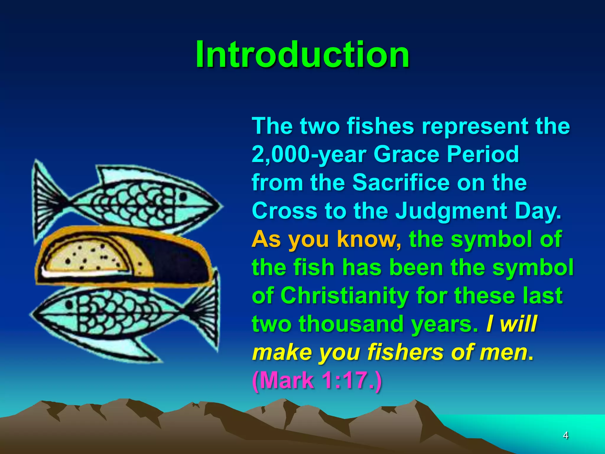 Introduction
The two fishes represent the
2,000-year Grace Period
from the Sacrifice on the
Cross to the Judgment Day.
As you know, the symbol of
the fish has been the symbol
of Christianity for these last
two thousand years. I will
make you fishers of men.
(Mark 1:17.)
4
 