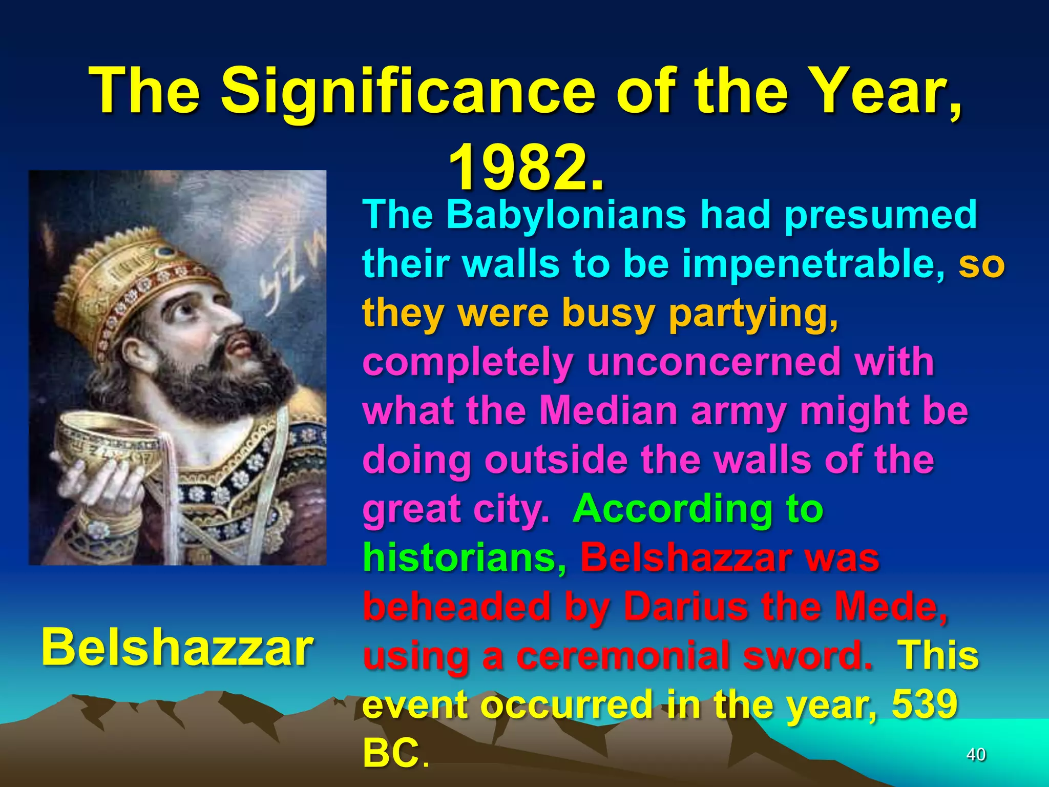 The Significance of the Year,
1982.
The Babylonians had presumed
their walls to be impenetrable, so
they were busy partying,
completely unconcerned with
what the Median army might be
doing outside the walls of the
great city. According to
historians, Belshazzar was
beheaded by Darius the Mede,
using a ceremonial sword. This
event occurred in the year, 539
BC.
Belshazzar
40
 