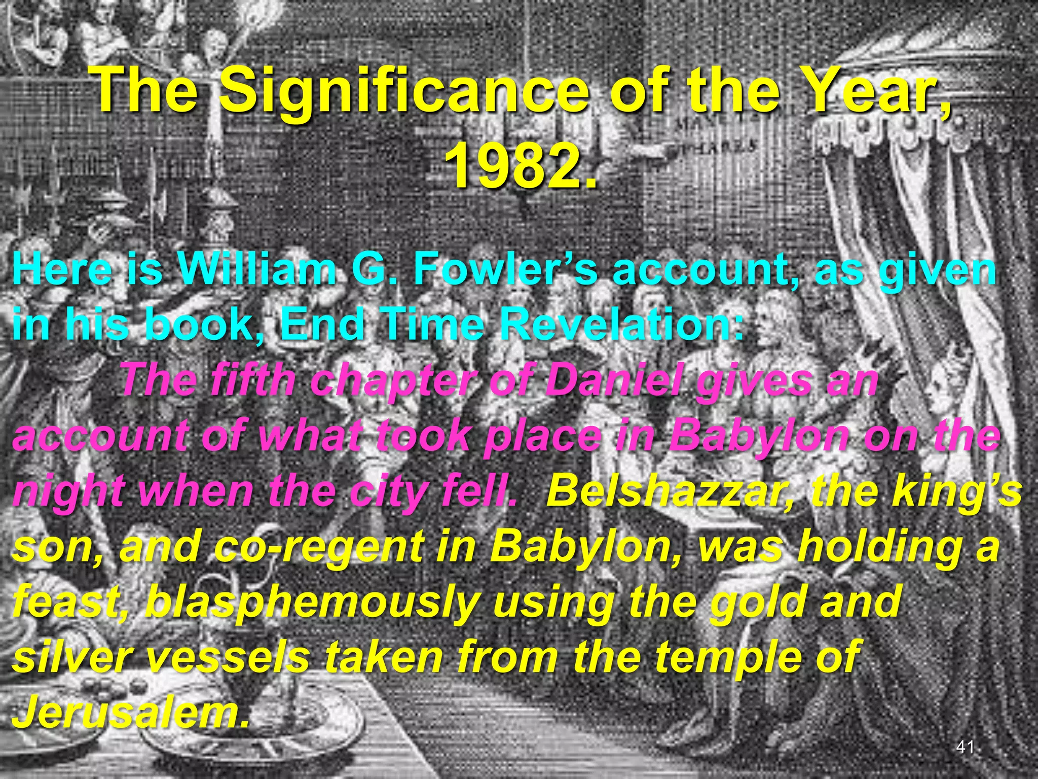 The Significance of the Year,
1982.
Here is William G. Fowler‟s account, as given
in his book, End Time Revelation:
The fifth chapter of Daniel gives an
account of what took place in Babylon on the
night when the city fell. Belshazzar, the king‘s
son, and co-regent in Babylon, was holding a
feast, blasphemously using the gold and
silver vessels taken from the temple of
Jerusalem.
41
 