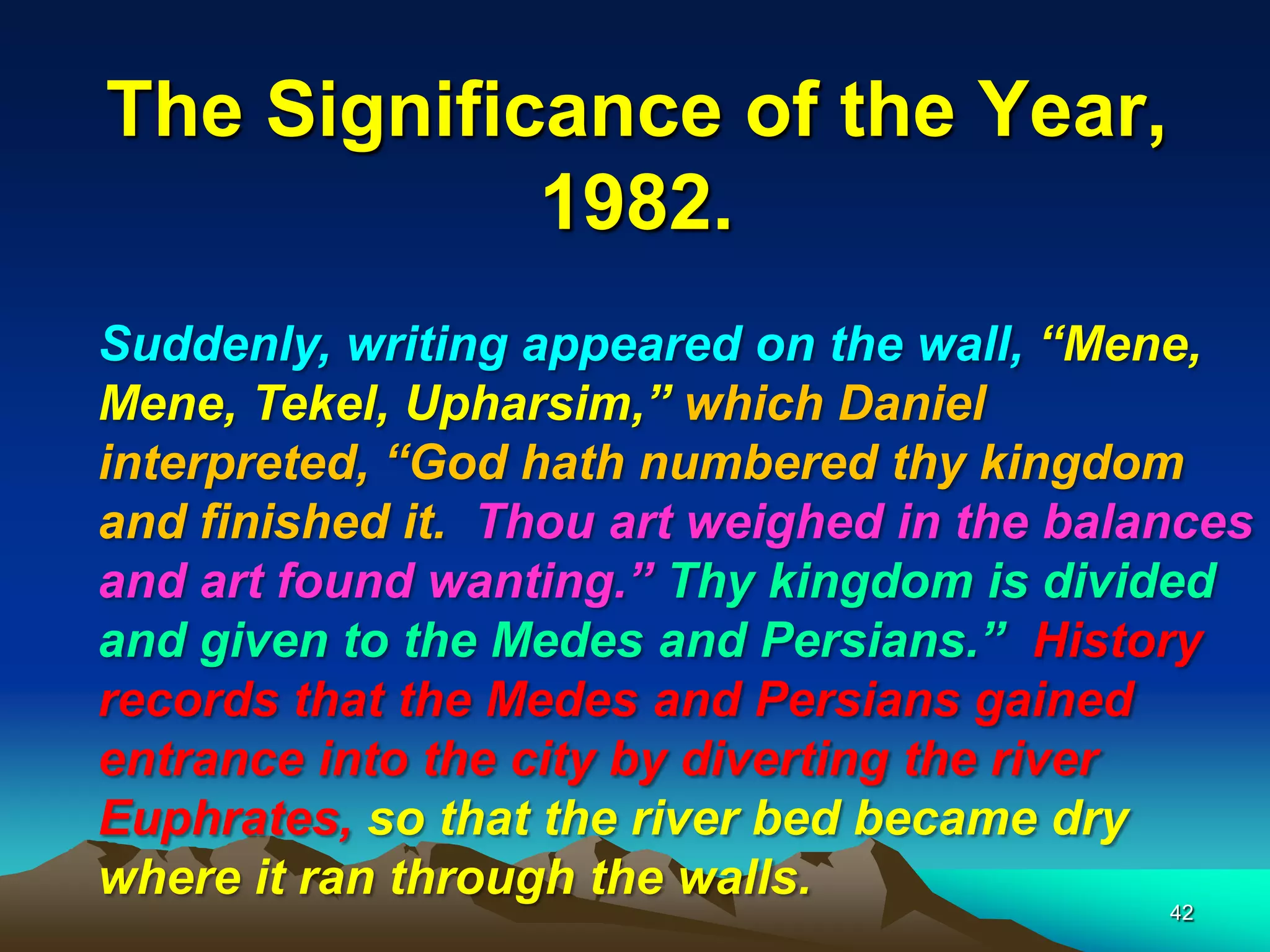 The Significance of the Year,
1982.
Suddenly, writing appeared on the wall, ―Mene,
Mene, Tekel, Upharsim,‖ which Daniel
interpreted, ―God hath numbered thy kingdom
and finished it. Thou art weighed in the balances
and art found wanting.‖ Thy kingdom is divided
and given to the Medes and Persians.‖ History
records that the Medes and Persians gained
entrance into the city by diverting the river
Euphrates, so that the river bed became dry
where it ran through the walls.
42
 