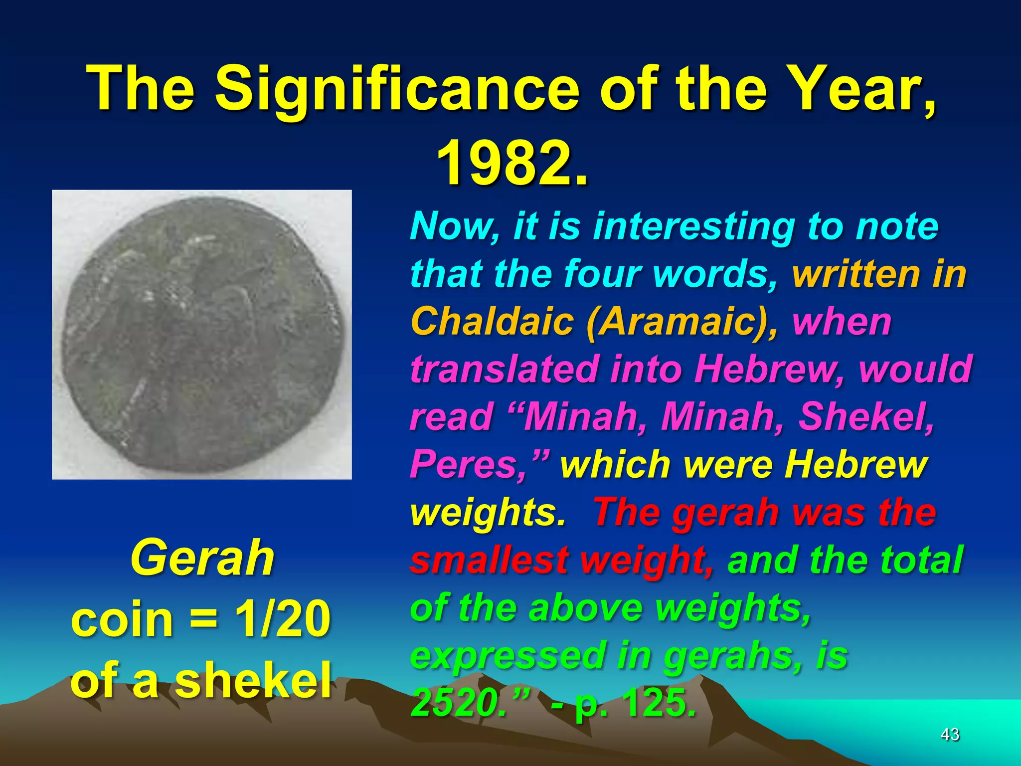 The Significance of the Year,
1982.
43
Now, it is interesting to note
that the four words, written in
Chaldaic (Aramaic), when
translated into Hebrew, would
read ―Minah, Minah, Shekel,
Peres,‖ which were Hebrew
weights. The gerah was the
smallest weight, and the total
of the above weights,
expressed in gerahs, is
2520.‖ - p. 125.
Gerah
coin = 1/20
of a shekel
 