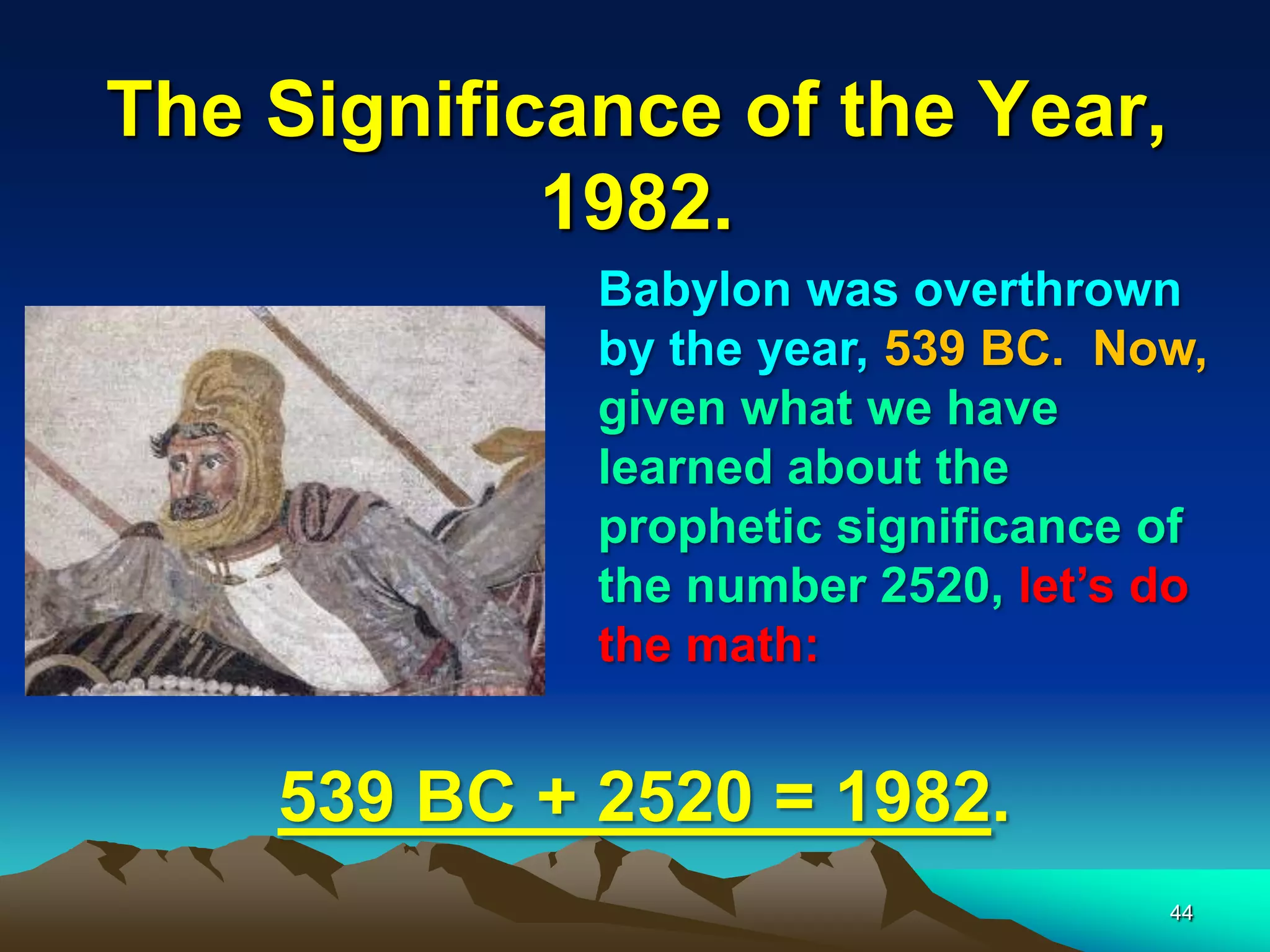 The Significance of the Year,
1982.
44
Babylon was overthrown
by the year, 539 BC. Now,
given what we have
learned about the
prophetic significance of
the number 2520, let‟s do
the math:
539 BC + 2520 = 1982.
 