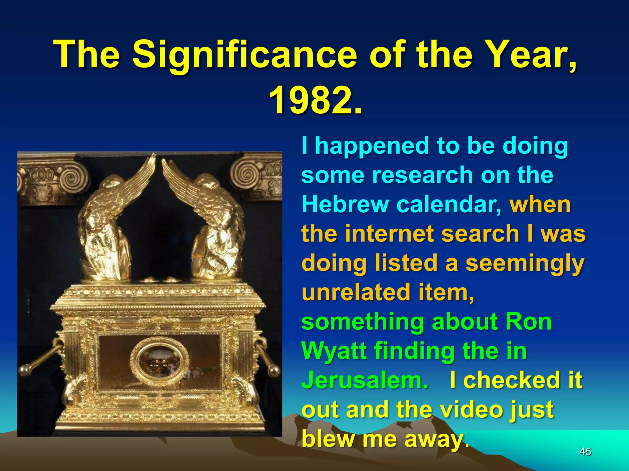 The Significance of the Year,
1982.
45
I happened to be doing
some research on the
Hebrew calendar, when
the internet search I was
doing listed a seemingly
unrelated item,
something about Ron
Wyatt finding the in
Jerusalem. I checked it
out and the video just
blew me away.
 