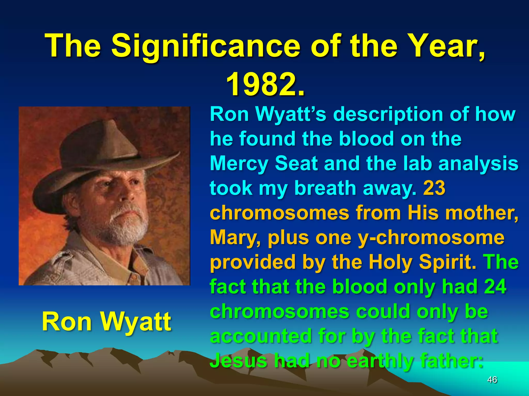 The Significance of the Year,
1982.
46
Ron Wyatt‟s description of how
he found the blood on the
Mercy Seat and the lab analysis
took my breath away. 23
chromosomes from His mother,
Mary, plus one y-chromosome
provided by the Holy Spirit. The
fact that the blood only had 24
chromosomes could only be
accounted for by the fact that
Jesus had no earthly father:
Ron Wyatt
 