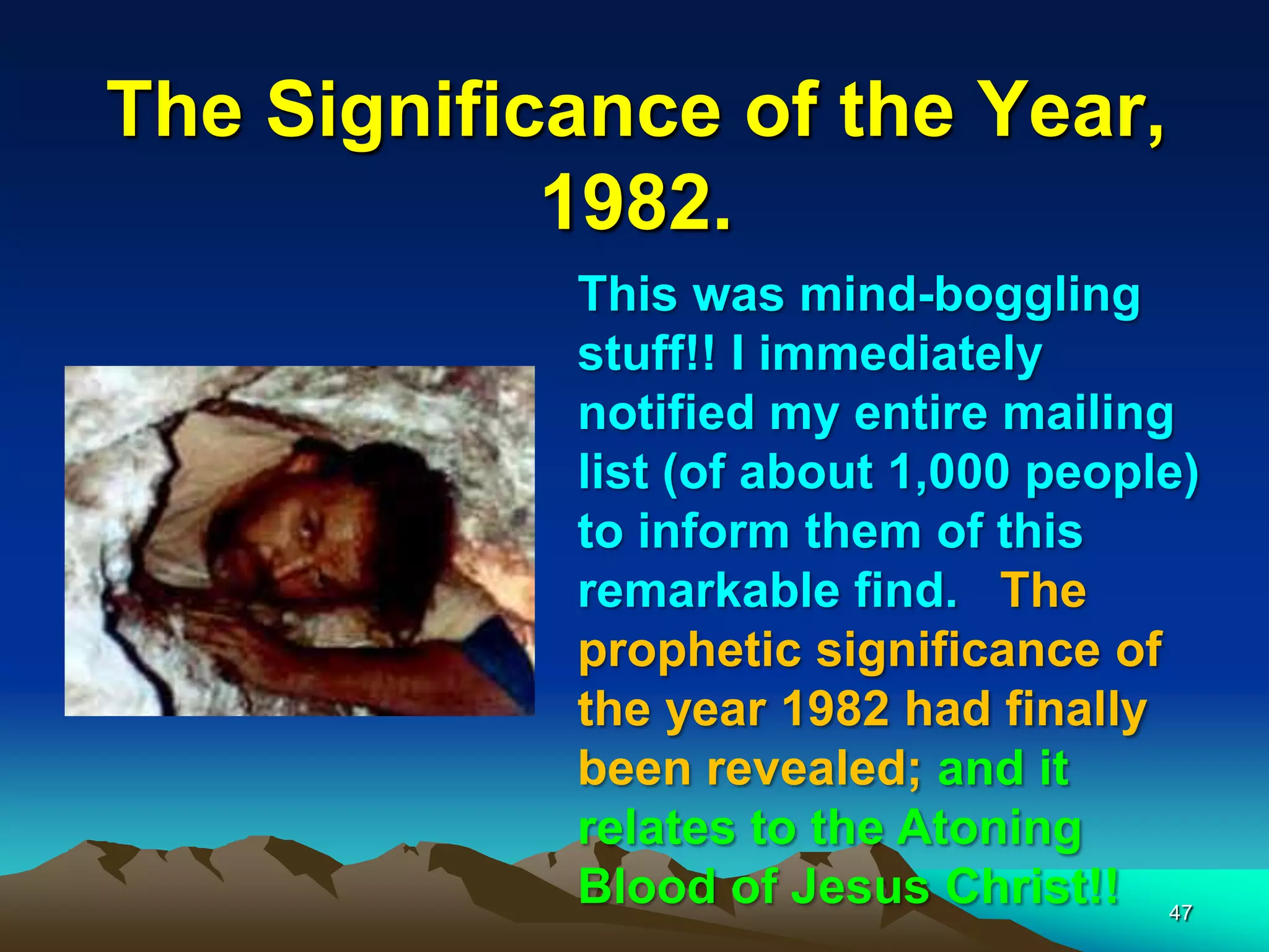 The Significance of the Year,
1982.
47
This was mind-boggling
stuff!! I immediately
notified my entire mailing
list (of about 1,000 people)
to inform them of this
remarkable find. The
prophetic significance of
the year 1982 had finally
been revealed; and it
relates to the Atoning
Blood of Jesus Christ!!
 