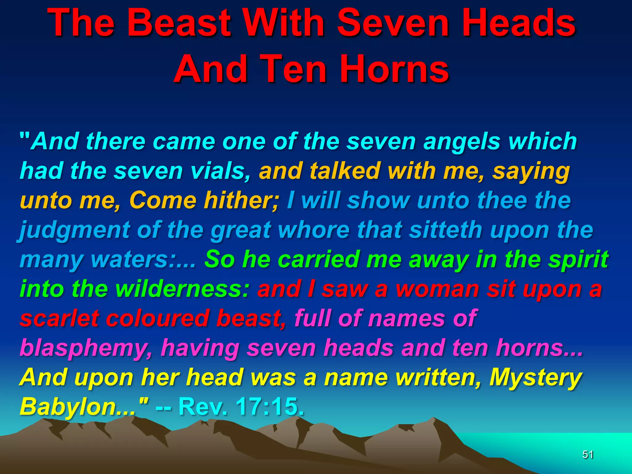 The Beast With Seven Heads
And Ten Horns
51
"And there came one of the seven angels which
had the seven vials, and talked with me, saying
unto me, Come hither; I will show unto thee the
judgment of the great whore that sitteth upon the
many waters:... So he carried me away in the spirit
into the wilderness: and I saw a woman sit upon a
scarlet coloured beast, full of names of
blasphemy, having seven heads and ten horns...
And upon her head was a name written, Mystery
Babylon..." -- Rev. 17:15.
 