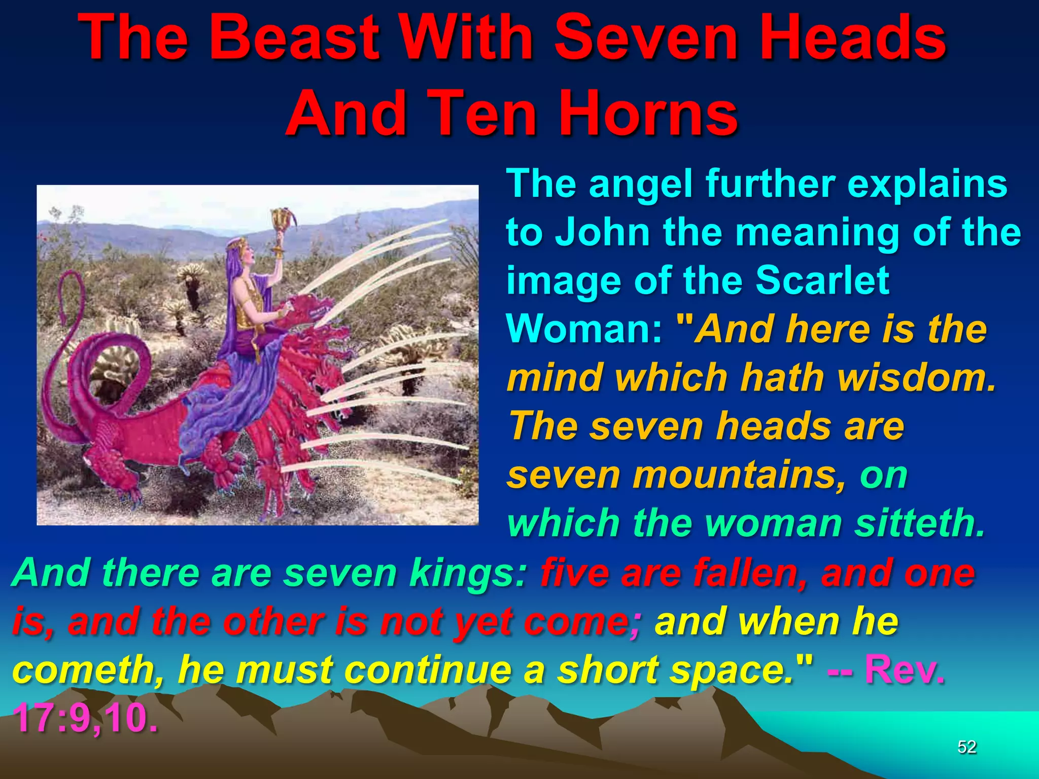 The Beast With Seven Heads
And Ten Horns
52
The angel further explains
to John the meaning of the
image of the Scarlet
Woman: "And here is the
mind which hath wisdom.
The seven heads are
seven mountains, on
which the woman sitteth.
And there are seven kings: five are fallen, and one
is, and the other is not yet come; and when he
cometh, he must continue a short space." -- Rev.
17:9,10.
 