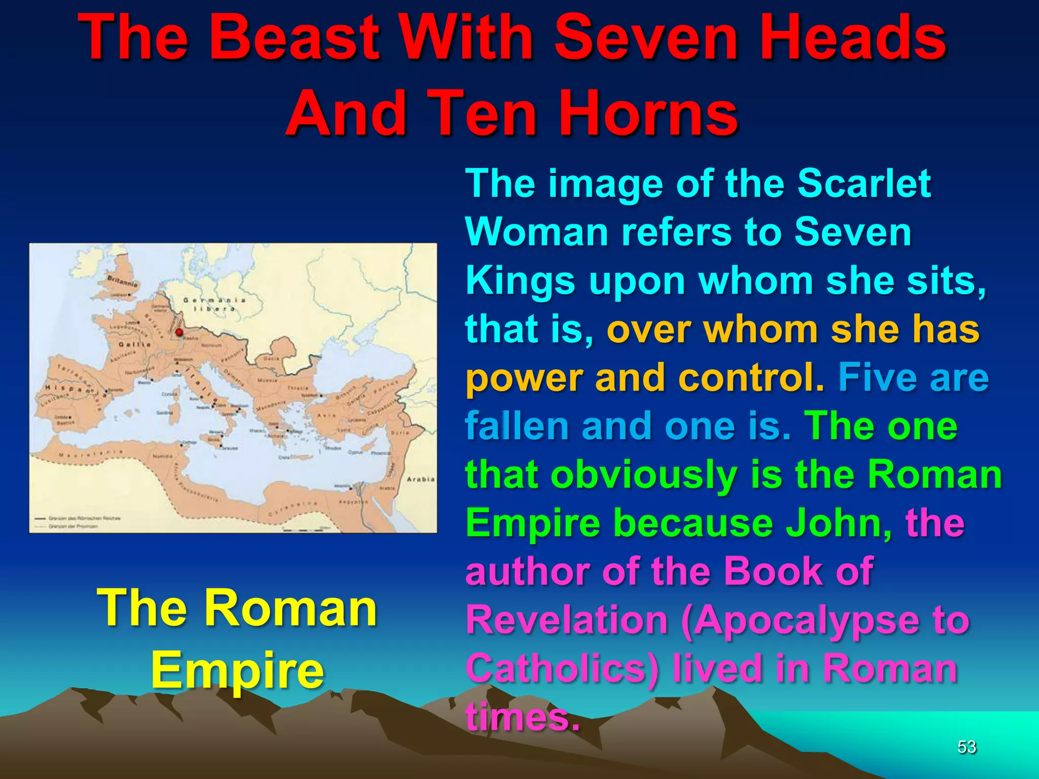 The Beast With Seven Heads
And Ten Horns
53
The image of the Scarlet
Woman refers to Seven
Kings upon whom she sits,
that is, over whom she has
power and control. Five are
fallen and one is. The one
that obviously is the Roman
Empire because John, the
author of the Book of
Revelation (Apocalypse to
Catholics) lived in Roman
times.
The Roman
Empire
 