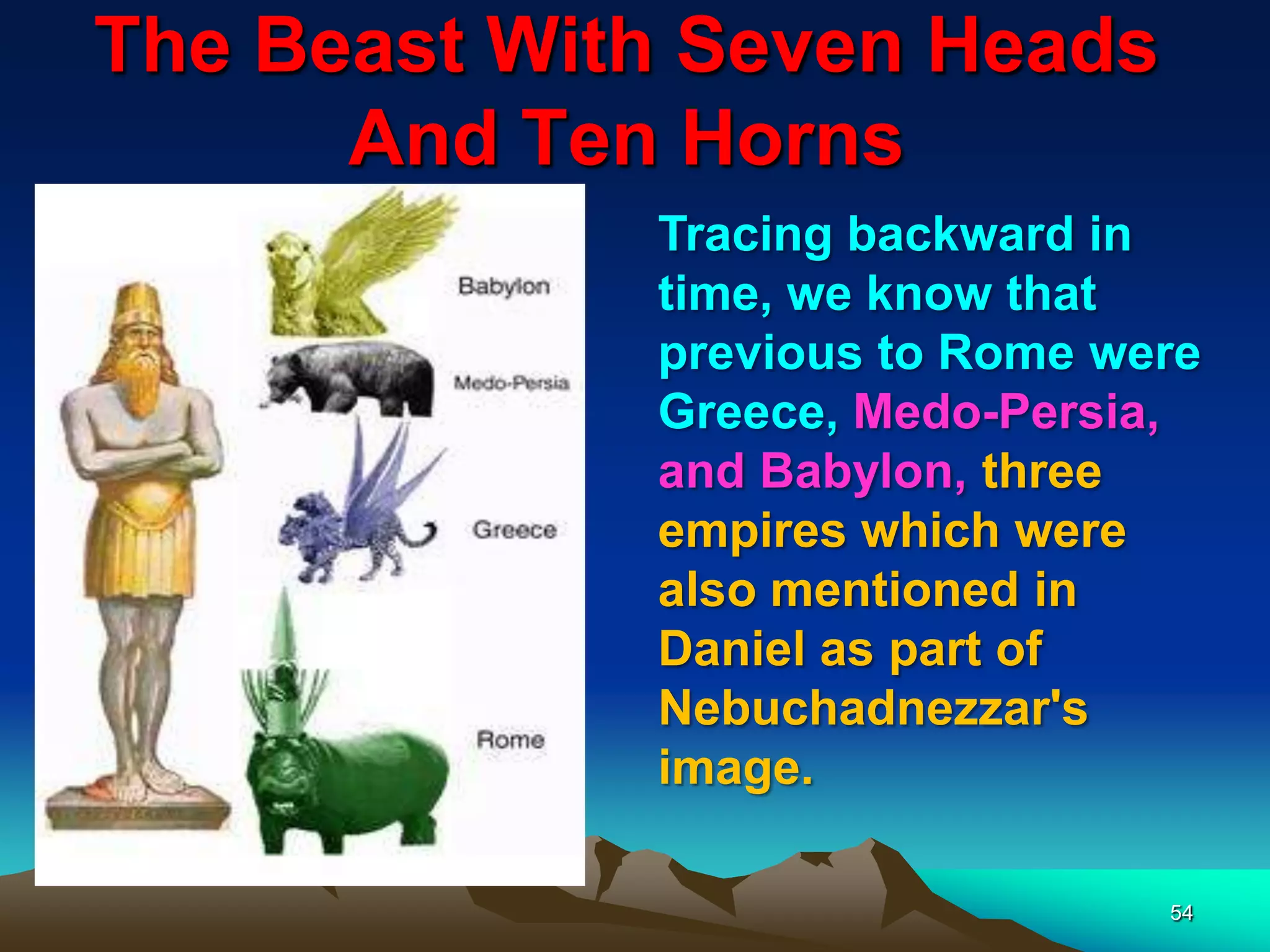 The Beast With Seven Heads
And Ten Horns
54
Tracing backward in
time, we know that
previous to Rome were
Greece, Medo-Persia,
and Babylon, three
empires which were
also mentioned in
Daniel as part of
Nebuchadnezzar's
image.
 