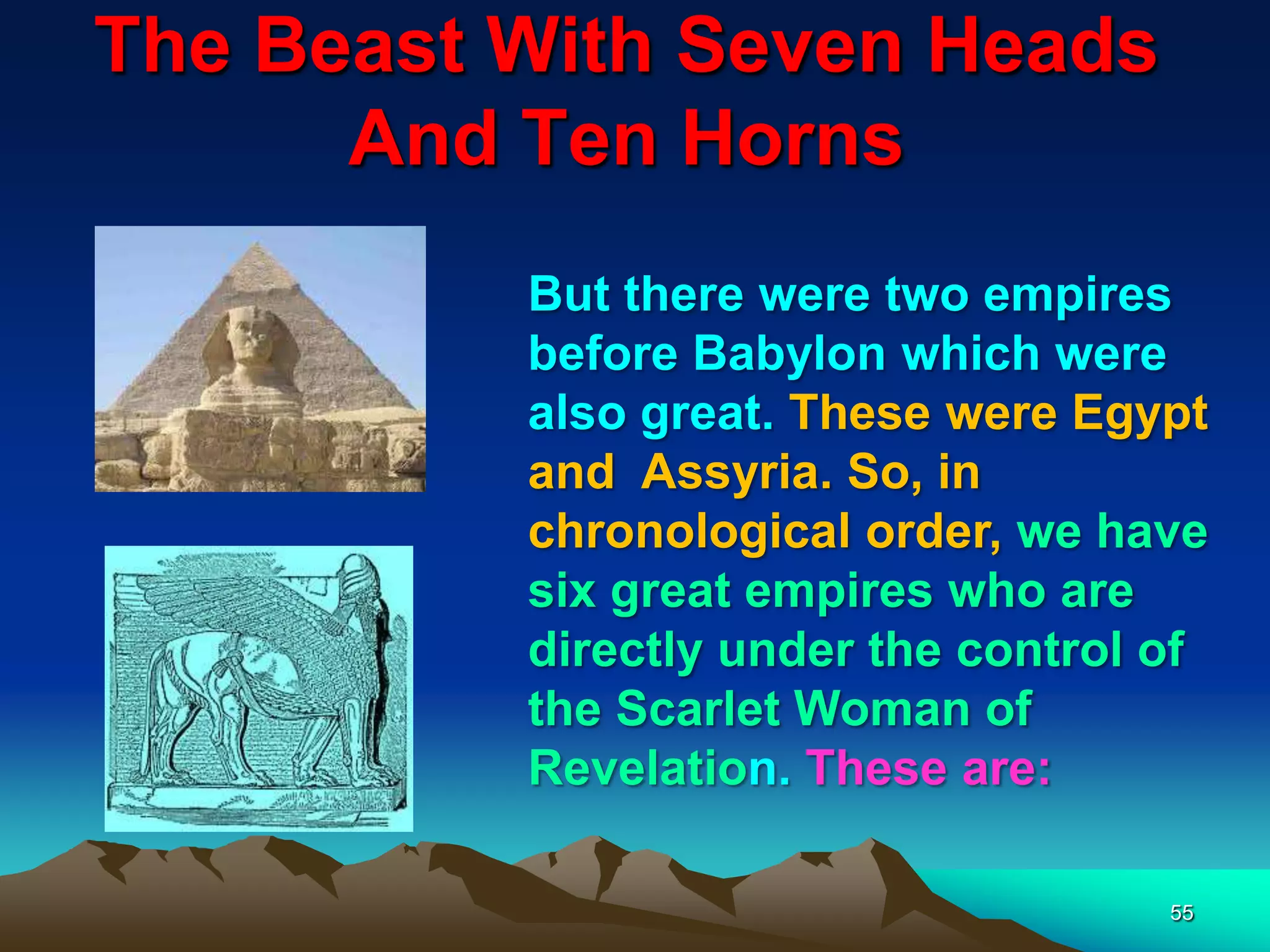 The Beast With Seven Heads
And Ten Horns
55
But there were two empires
before Babylon which were
also great. These were Egypt
and Assyria. So, in
chronological order, we have
six great empires who are
directly under the control of
the Scarlet Woman of
Revelation. These are:
 