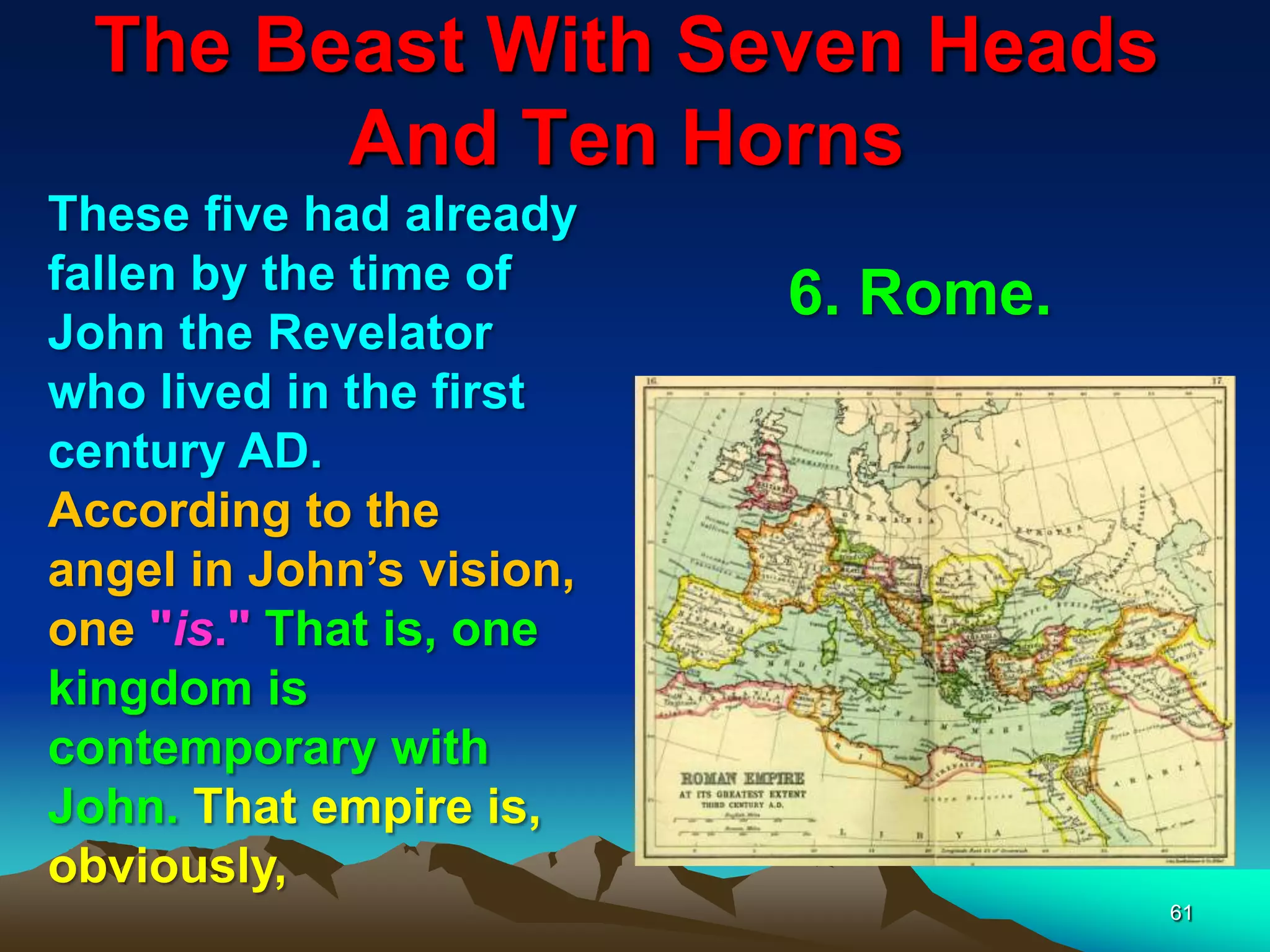 The Beast With Seven Heads
And Ten Horns
61
These five had already
fallen by the time of
John the Revelator
who lived in the first
century AD.
According to the
angel in John‟s vision,
one "is." That is, one
kingdom is
contemporary with
John. That empire is,
obviously,
6. Rome.
 