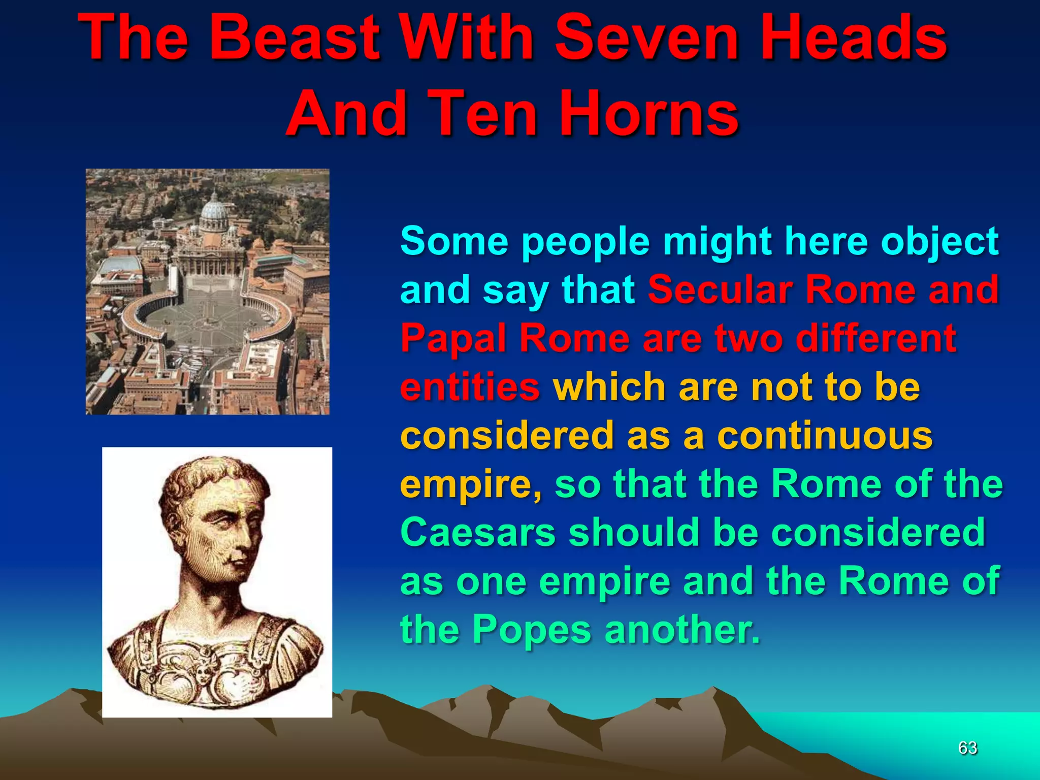 The Beast With Seven Heads
And Ten Horns
63
Some people might here object
and say that Secular Rome and
Papal Rome are two different
entities which are not to be
considered as a continuous
empire, so that the Rome of the
Caesars should be considered
as one empire and the Rome of
the Popes another.
 