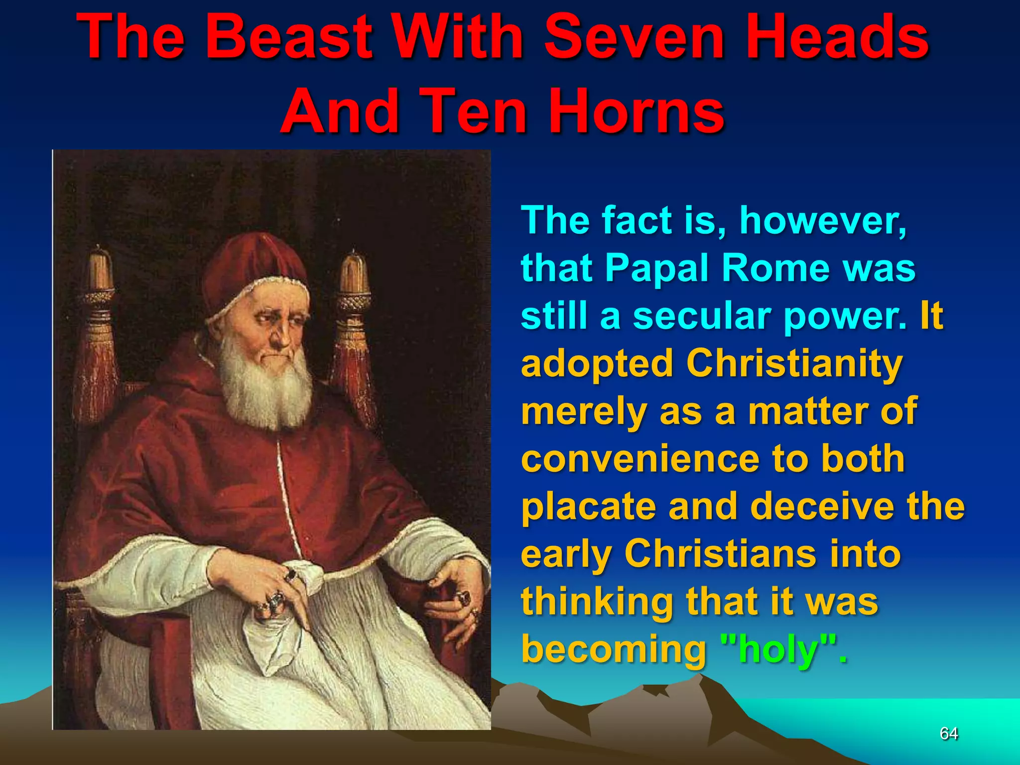 The Beast With Seven Heads
And Ten Horns
64
The fact is, however,
that Papal Rome was
still a secular power. It
adopted Christianity
merely as a matter of
convenience to both
placate and deceive the
early Christians into
thinking that it was
becoming "holy".
 