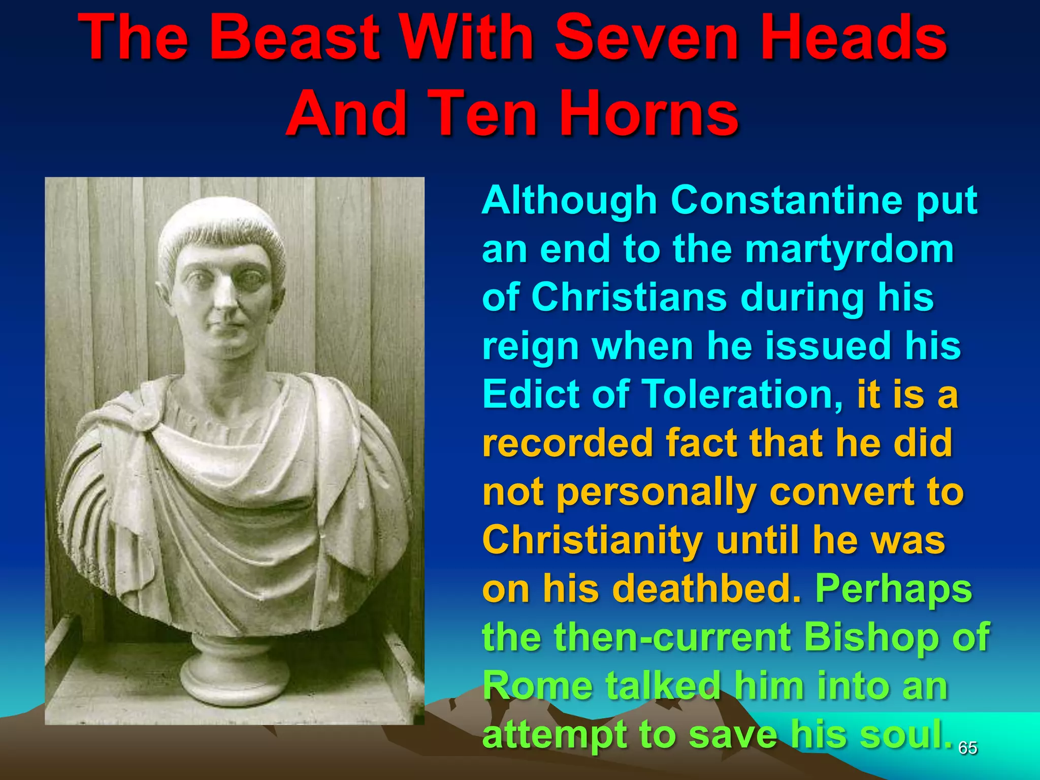 The Beast With Seven Heads
And Ten Horns
65
Although Constantine put
an end to the martyrdom
of Christians during his
reign when he issued his
Edict of Toleration, it is a
recorded fact that he did
not personally convert to
Christianity until he was
on his deathbed. Perhaps
the then-current Bishop of
Rome talked him into an
attempt to save his soul.
 