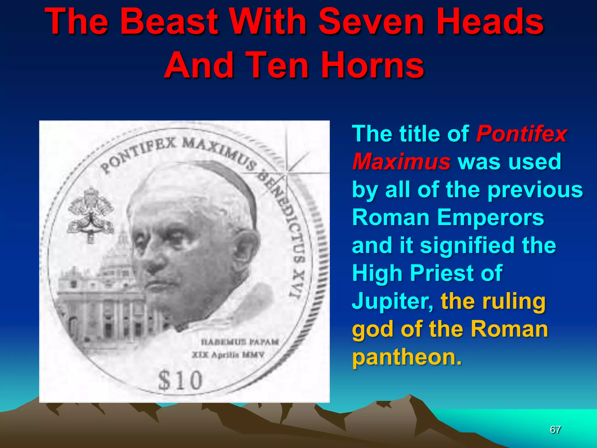 The Beast With Seven Heads
And Ten Horns
67
The title of Pontifex
Maximus was used
by all of the previous
Roman Emperors
and it signified the
High Priest of
Jupiter, the ruling
god of the Roman
pantheon.
 